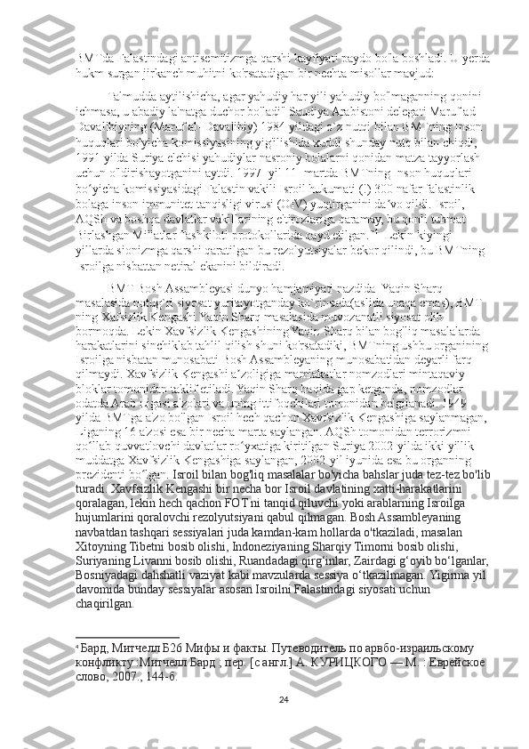BMTda Falastindagi antisemitizmga qarshi kayfiyati paydo bo'la boshladi. U yerda
hukm surgan jirkanch muhitni ko'rsatadigan bir nechta misollar mavjud:
Talmudda aytilishicha, agar yahudiy har yili yahudiy bo'lmaganning qonini 
ichmasa, u abadiy la'natga duchor bo'ladi" Saudiya Arabistoni delegati Maruf ad- 
Davalibiyning (Maruf al- Davalibiy) 1984 yildagi o`z nutqi bilan BMTning Inson 
huquqlari bo'yicha komissiyasining yig'ilishida xuddi shunday nutq bilan chiqdi, 
1991 yilda Suriya elchisi yahudiylar nasroniy bolalarni qonidan matza tayyorlash 
uchun o'ldirishayotganini aytdi. 1997- yil 11- martda BMTning Inson huquqlari 
bo yicha komissiyasidagi Falastin vakili Isroil hukumati (!) 300 nafar falastinlik ʻ
bolaga inson immunitet tanqisligi virusi (OIV) yuqtirganini da vo qildi. Isroil, 	
ʼ
AQSh va boshqa davlatlar vakillarining e'tirozlariga qaramay, bu qonli tuhmat 
Birlashgan Millatlar Tashkiloti protokollarida qayd etilgan." 4
  Lekin kiyingi 
yillarda sionizmga qarshi qaratilgan bu rezolyutsiyalar bekor qilindi, bu BMTning 
Isroilga nisbattan netiral ekanini bildiradi.
BMT Bosh Assambleyasi dunyo hamjamiyati nazdida  Yaqin Sharq 
masalasida notug`ri siyosat yuritayotganday ko`rinsada(aslida unaqa emas), BMT 
ning Xafsizlik Kengashi Yaqin Sharq masalasida muvozanatli siyosat olib 
bormoqda. Lekin Xavfsizlik Kengashining Yaqin Sharq bilan bog'liq masalalarda 
harakatlarini sinchiklab tahlil qilish shuni ko'rsatadiki, BMTning ushbu organining 
Isroilga nisbatan munosabati Bosh Assambleyaning munosabatidan deyarli farq 
qilmaydi. Xavfsizlik Kengashi a zoligiga mamlakatlar nomzodlari mintaqaviy 	
ʼ
bloklar tomonidan taklif etiladi. Yaqin Sharq haqida gap ketganda, nomzodlar 
odatda Arab Ligasi a'zolari va uning ittifoqchilari tomonidan belgilanadi. 1949 
yilda BMTga a'zo bo'lgan Isroil hech qachon Xavfsizlik Kengashiga saylanmagan, 
Liganing 16 a'zosi esa bir necha marta saylangan. AQSh tomonidan terrorizmni 
qo llab-quvvatlovchi davlatlar ro yxatiga kiritilgan Suriya 2002-yilda ikki yillik 	
ʻ ʻ
muddatga Xavfsizlik Kengashiga saylangan, 2002-yil iyunida esa bu organning 
prezidenti bo lgan. 	
ʻ Isroil bilan bog'liq masalalar bo'yicha bahslar juda tez-tez bo'lib
turadi. Xavfsizlik Kengashi bir necha bor Isroil davlatining xatti-harakatlarini 
qoralagan, lekin hech qachon FOT ni tanqid qiluvchi yoki arablarning Isroilga 
hujumlarini qoralovchi rezolyutsiyani qabul qilmagan. Bosh Assambleyaning 
navbatdan tashqari sessiyalari juda kamdan-kam hollarda o'tkaziladi, masalan 
Xitoyning Tibetni bosib olishi, Indoneziyaning Sharqiy Timorni bosib olishi, 
Suriyaning Livanni bosib olishi, Ruandadagi qirg‘inlar, Zairdagi g‘oyib bo‘lganlar,
Bosniyadagi dahshatli vaziyat kabi mavzularda sessiya o‘tkazilmagan. Yigirma yil 
davomida bunday sessiyalar asosan Isroilni Falastindagi siyosati uchun 
chaqirilgan.
4
  Бард, Митчелл   Б26 Мифы и факты. Путеводитель по арвбо-израильскому 
конфликту :Митчелл Бард ; пер. [с англ.] А. КУРИЦКОГО — М. : Еврейское 
слово, 2007., 144-б.
24 