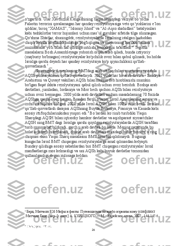 o'zgartirdi. Ular Xavfsizlik Kengashining Yaqin Sharqdagi vaziyat bo yicha ʻ
Falastin terrorini qoralamagan har qanday rezolyutsiyasiga veto qo yishlarini e lon 	
ʻ ʼ
qildilar, biroq “XAMAS”, “Islomiy Jihod” va “Al-Aqso shahidlari” batalyonlari 
kabi tashkilotlar terror hujumlari uchun mas ul guruhlar sifatida tilga olinmagan. 	
ʼ
Qo'shma Shtatlar, shuningdek, rezolyutsiyalarda Isroilning istalgan hududdan 
chiqib ketishi xavfsizlik holatiga bog'liqligini va mojaroning har ikki tomoni 
muzokaralar yo'li bilan hal qilishga intilishi kerakligini ta'kidladi." Tegishli 
masalalarni Bosh Assambleyaga yuborish orqali talab qiladi, bunda ixtiyoriy 
(majburiy bo'lmagan) rezolyutsiyalar ko'pchilik ovoz bilan qabul qilinadi, bu holda
Isroilga qarshi deyarli har qanday rezolyutsiya ko'p qiyinchiliksiz qo'llab-
quvvatlanadi. 5
Shuningdek Amerikaning BMTdagi arab ittifoqchilari muntazam ravishda 
AQSh pozitsiyalarini qo'llab-quvvatlaydi. 2001 yilda har bir arab davlati - Saudiya 
Arabistoni va Quvayt vakillari AQSh bilan muhim deb hisoblanishi mumkin 
bo'lgan faqat ikkita rezolyutsiyani qabul qilish uchun ovoz berishdi. Boshqa arab 
davlatlari, jumladan, Iordaniya va Misr hech qachon AQSh bilan rezolyutsiya 
uchun ovoz bermagan. 2000 yilda arab davlatlari muhim masalalarning 70 foizida 
AQShga qarshi ovoz bergan. Bundan farqli o'laroq, Isroil Amerikaning asosiy va 
izchil ittifoqchisi bo'lgan. 2001 yilda Isroil AQSH bilan 100% ovoz berdi. Isroilni 
qo llab-quvvatlash darajasi AQShning Buyuk Britaniya, Fransiya va Kanada kabi 	
ʻ
asosiy ittifoqchilarinikidan yuqori edi. 6
 Bo`lardan ko`rinib turibdiki Yaqin 
Sharqdagi AQSH bilan iqtisodiy hamkor davlatlar va aqishparast siyosatchilar 
AQSH ning BMT dagi Isroilga qarshi quyilgan rezolyutsiyalarda AQSH tarafdan 
turib munosabat bildiradi, garch u arab davlati bo`lsada. Mening nazarimda bu 
holat achinarli hisoblanadi, chunki arab davlatlari orasidagi birlik birinchi o`ring 
chiqmas ekan Yaqin Sharq masalasini BMT ham hal qilolmaydi. Bugungi 
kungacha Isroil BMT chiqargan rezolyutsiyalarga amal qilmasdan kelyapti. 
Bunday qilishiga asosiy sabablardan biri BMT chiqargan rezolyutsiyalar Isroil 
manfaatlariga mos kelmasligi va uni AQSh kabi buyuk davlatlar tomonidan 
qullanilganligi degan xulosaga keldim.
5
  Бард, Митчелл   Б26 Мифы и факты. Путеводитель по арвбо-израильскому  конфликт
:Митчелл Бард ; пер. [с англ.] А. КУРИЦКОГО — М. : Еврейское слово, 2007., 144-145 б.
6
  O ` sha   joyda .  146-bet.
26 