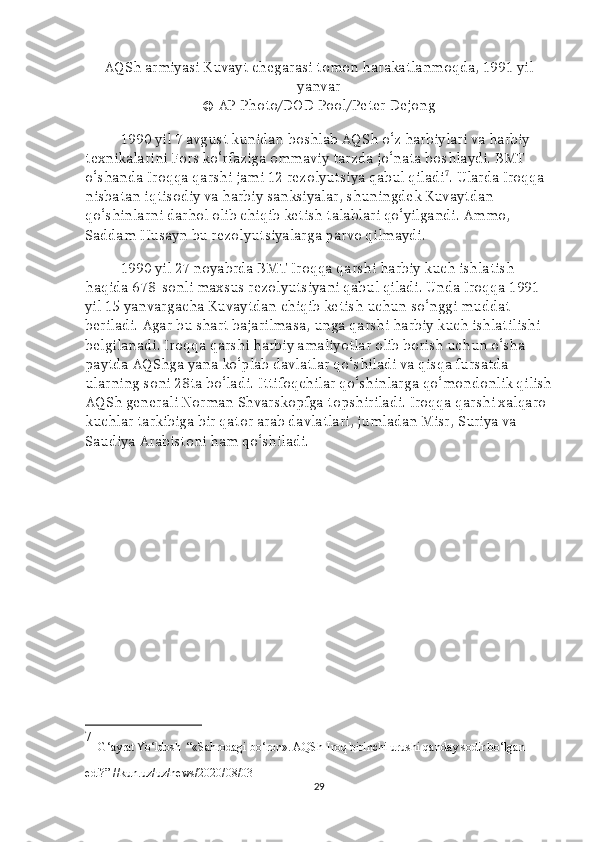 AQSh armiyasi Kuvayt chegarasi tomon harakatlanmoqda, 1991 yil
yanvar
© AP Photo/DOD Pool/Peter Dejong
1990 yil 7 avgust kunidan boshlab AQSh o‘z harbiylari va harbiy 
texnikalarini Fors ko‘rfaziga ommaviy tarzda jo‘nata boshlaydi. BMT 
o‘shanda Iroqqa qarshi jami 12 rezolyutsiya qabul qiladi 7
. Ularda Iroqqa 
nisbatan iqtisodiy va harbiy sanksiyalar, shuningdek Kuvaytdan 
qo‘shinlarni darhol olib chiqib ketish talablari qo‘yilgandi. Ammo, 
Saddam Husayn bu rezolyutsiyalarga parvo qilmaydi. 
1990 yil 27 noyabrda BMT Iroqqa qarshi harbiy kuch ishlatish 
haqida 678-sonli maxsus rezolyutsiyani qabul qiladi. Unda Iroqqa 1991 
yil 15 yanvargacha Kuvaytdan chiqib ketish uchun so‘nggi muddat 
beriladi. Agar bu shart bajarilmasa, unga qarshi harbiy kuch ishlatilishi 
belgilanadi. Iroqqa qarshi harbiy amaliyotlar olib borish uchun o‘sha 
paytda AQShga yana ko‘plab davlatlar qo‘shiladi va qisqa fursatda 
ularning soni 28ta bo‘ladi. Ittifoqchilar qo‘shinlarga qo‘mondonlik qilish
AQSh generali Norman Shvarskopfga topshiriladi. Iroqqa qarshi xalqaro 
kuchlar tarkibiga bir qator arab davlatlari, jumladan Misr, Suriya va 
Saudiya Arabistoni ham qo‘shiladi.
7
  G‘ayrat Yo‘ldosh   “ «Sahrodagi bo‘ron». AQSh-Iroq birinchi urushi qanday sodir bo‘lgan 
edi?” //kun.uz/uz/news/2020/08/03  
29 
