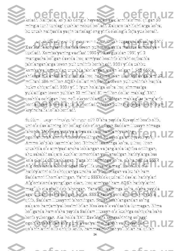 ketadi. Natijada, ko‘plab dengiz hayvonlari va ularni iste’mol qilgan 30 
mingta turli turdagi qushlar nobud bo‘ladi. Xalqaro tahlilchilarga ko‘ra, 
bu urush natijasida yaqin tarixdagi eng yirik ekologik fojia yuz beradi.
Urushdan so‘ng undirilgan tovon pullari  Urush tugagandan so‘ng BMT 
Xavfsizlik kengashi qoshida tovon puli masalasida maxsus komissiya 
tuziladi. Komissiyaning vazifasi 1990 yil 2 avgustdan 1991 yil 2 
martgacha bo‘lgan davrda Iroq armiyasi bostirib kirishi oqibatida 
jabrlanganlarga tovon puli undirib berish edi. 2007 yilda ushbu 
komissiya tomonidan urushda jabrlanganlardan kelgan 1   543   665ta 
shikoyatni qanoatlantiriladi va Iroq hukumatidan ular foydasiga jami 52 
milliard   386 million AQSh dollari miqdorida tovon puli undirish haqida 
hukm chiqariladi. 2007 yil 1 iyun holatiga ko‘ra Iroq zimmasiga 
yuklatilgan tovon pulidan 22 milliard   81 million dollar mablag‘ BMT 
qoshida ochilgan Iroq neft eksportidan tushadigan mablag‘lar jamg‘arib 
boriladigan fond orqali to‘lab beriladi. Tovon pulining qolgan qismi ham
keyinchalik to‘lab beriladi.
Saddam Husayn nimasiga ishongan edi?  O‘sha paytda Kuvaytni bosib olib, 
uni o‘z davlatining bir bo‘lagi deb e’lon qilgan Saddam Husayn nimaga 
ishonib BMT rezolyutsiyalari va xalqaro hamjamiyatning 
ogohlantirishlarini e’tiborsiz qoldirgan? Bu savolga aniq javob yo‘q. 
Ammo ko‘plab taxminlar bor. Birinchi taxminga ko‘ra, u Iroq-Eron 
urushida o‘z armiyasi ancha toblangan va janglarda tajriba orttirgan, 
shu sababli xalqaro kuchlar tomonidan yo‘llanadigan harbiylarga bas 
kela oladi deb hisoblagan. Yana bir taxminga ko‘ra, o‘sha paytda SSSR 
Afg‘onistonda olib borilgan 10 yillik urushda mag‘lub bo‘lib, o‘z 
harbiylarini olib chiqqaniga uncha ko‘p bo‘lmagan va bu ish ham 
Saddamni ilhomlantirgan. Ya’ni u SSSRdek qudratli davlat harbiylari 
Afg‘onistonda yengilgan ekan, Iroq armiyasi ham AQSh harbiylarini 
mag‘lub eta oladi deb ishongan. Yana bir taxminga ko‘ra, o‘sha paytda 
agar urush boshlanadigan bo‘lsa, SSSR harbiy yordam berishni va’da 
qilib, Saddam Husaynni ishontirgan. Urush boshlangandan so‘ng 
xalqaro hamjamiyat bosimi bilan Moskva o‘z va’dasida turmagan. Nima 
bo‘lganda ham o‘sha paytda Saddam Husayn o‘z kuchiga oshiqcha baho 
berib yuborgan. Aks holda BMT Xavfsizlik kengashining so‘nggi 
ogohlantirishidan so‘ng unda vaziyatni o‘nglash va Kuvaytdan 
qo‘shinlarini olib chiqib ketib, hammasini tinch yo‘l bilan hal qilish 
34 