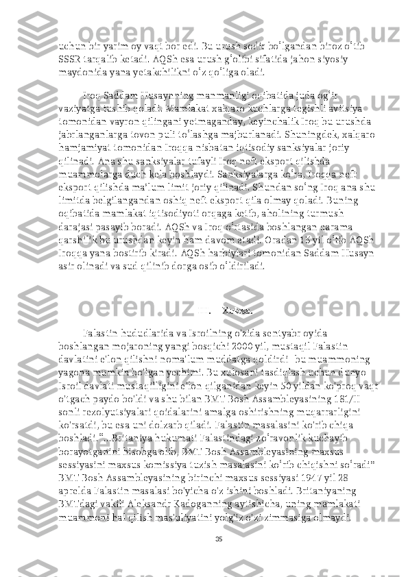 uchun bir yarim oy vaqt bor edi. Bu urush sodir bo‘lgandan biroz o‘tib 
SSSR tarqalib ketadi. AQSh esa urush g‘olibi sifatida jahon siyosiy 
maydonida yana yetakchilikni o‘z qo‘liga oladi.
Iroq Saddam Husaynning manmanligi oqibatida juda og‘ir 
vaziyatga tushib qoladi. Mamlakat xalqaro kuchlarga tegishli avitsiya 
tomonidan vayron qilingani yetmaganday, keyinchalik Iroq bu urushda 
jabrlanganlarga tovon puli to‘lashga majburlanadi. Shuningdek, xalqaro 
hamjamiyat tomonidan Iroqqa nisbatan iqtisodiy sanksiyalar joriy 
qilinadi. Ana shu sanksiyalar tufayli Iroq neft eksport qilishda 
muammolarga duch kela boshlaydi. Sanksiyalarga ko‘ra, Iroqqa neft 
eksport qilishda ma’lum limit joriy qilinadi. Shundan so‘ng Iroq ana shu 
limitda belgilangandan oshiq neft eksport qila olmay qoladi. Buning 
oqibatida mamlakat iqtisodiyoti orqaga ketib, aholining turmush 
darajasi pasayib boradi. AQSh va Iroq o‘rtasida boshlangan qarama-
qarshilik bu urushdan keyin ham davom etadi. Oradan 13 yil o‘tib AQSh 
Iroqqa yana bostirib kiradi. AQSh harbiylari tomonidan Saddam Husayn 
asir olinadi va sud qilinib dorga osib o‘ldiriladi.
III. Xulosa.
Falastin hududlarida va Isroilning o'zida sentyabr oyida 
boshlangan mojaroning yangi bosqichi 2000 yil, mustaqil Falastin 
davlatini e'lon qilishni noma'lum muddatga qoldirdi -bu muammoning 
yagona mumkin bo'lgan yechimi. Bu xulosani tasdiqlash uchun dunyo 
Isroil davlati mustaqilligini e'lon qilganidan keyin 50 yildan ko'proq vaqt
o'tgach paydo bo'ldi va shu bilan BMT Bosh Assambleyasining 181/II-
sonli rezolyutsiyalari qoidalarini amalga oshirishning muqarrarligini 
ko'rsatdi, bu esa uni dolzarb qiladi. Falastin masalasini ko'rib chiqa 
boshladi.“...Britaniya hukumati Falastindagi zo‘ravonlik kuchayib 
borayotganini hisobga olib, BMT Bosh Assambleyasining maxsus 
sessiyasini maxsus komissiya tuzish masalasini ko‘rib chiqishni so‘radi” 
BMT Bosh Assambleyasining birinchi maxsus sessiyasi 1947 yil 28 
aprelda Falastin masalasi bo'yicha o'z ishini boshladi. Britaniyaning 
BMTdagi vakili Aleksandr Kadoganning aytishicha, uning mamlakati 
muammoni hal qilish mas'uliyatini yolg'iz o'zi zimmasiga olmaydi. 
35 