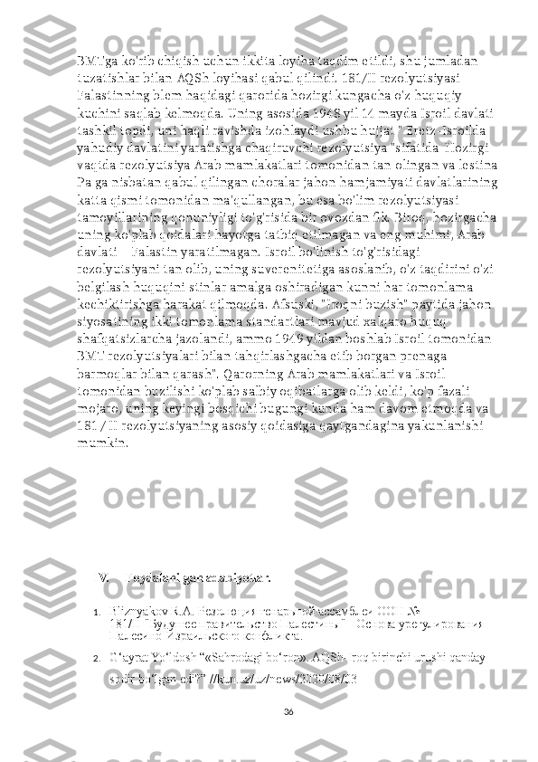 BMTga ko'rib chiqish uchun ikkita loyiha taqdim etildi, shu jumladan 
tuzatishlar bilan AQSh loyihasi qabul qilindi.   181/II rezolyutsiyasi 
Falastinning blem haqidagi qarorida hozirgi kungacha o'z huquqiy 
kuchini saqlab kelmoqda. Uning asosida 1948 yil 14 mayda Isroil davlati 
tashkil topdi, uni haqli ravishda izohlaydi ushbu hujjat " Eretz-Isroilda 
yahudiy davlatini yaratishga chaqiruvchi rezolyutsiya "sifatida  Hozirgi 
vaqtda rezolyutsiya Arab mamlakatlari tomonidan tan olingan va lestina
Pa ga nisbatan qabul qilingan choralar jahon hamjamiyati davlatlarining
katta qismi tomonidan ma'qullangan, bu esa bo'lim rezolyutsiyasi 
tamoyillarining qonuniyligi to'g'risida bir ovozdan fik. Biroq, hozirgacha
uning ko'plab qoidalari hayotga tatbiq etilmagan va eng muhimi, Arab 
davlati – Falastin yaratilmagan. Isroil bo'linish to'g'risidagi 
rezolyutsiyani tan olib, uning suverenitetiga asoslanib, o'z taqdirini o'zi 
belgilash huquqini stinlar amalga oshiradigan kunni har tomonlama 
kechiktirishga harakat qilmoqda. Afsuski, "Iroqni buzish" paytida jahon 
siyosatining ikki tomonlama standartlari mavjud xalqaro huquq 
shafqatsizlarcha jazolandi, ammo 1949 yildan boshlab Isroil tomonidan 
BMT rezolyutsiyalari bilan tahqirlashgacha etib borgan prenaga 
barmoqlar bilan qarash". Qarorning Arab mamlakatlari va Isroil 
tomonidan buzilishi ko'plab salbiy oqibatlarga olib keldi, ko'p fazali 
mojaro, uning keyingi bosqichi bugungi kunda ham davom etmoqda va 
181 / II rezolyutsiyaning asosiy qoidasiga qaytgandagina yakunlanishi 
mumkin.
IV. Foydalanilgan adabiyotlar.
1. Bliznyakov R.A. Резолюция генарьной ассамблеи ООН № 
181/II-"Будушее правительство Палестины" - Основа урегулирования 
Палесино-Израильского конфликта.
2. G‘ayrat Yo‘ldosh   “ «Sahrodagi bo‘ron». AQSh-Iroq birinchi urushi qanday 
sodir bo‘lgan edi?” //kun.uz/uz/news/2020/08/03  
36 