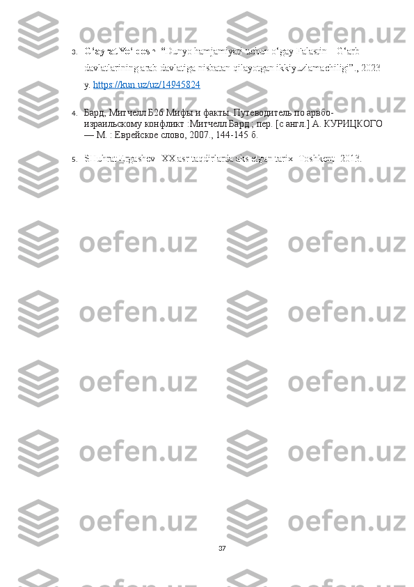 3. G‘ayrat Yo‘ldosh   “ Dunyo hamjamiyati uchun o‘gay Falastin – G‘arb 
davlatlarining arab davlatiga nisbatan qilayotgan ikkiyuzlamachiligi”., 2023 
y.   https://kun.uz/uz/14945824
4. Бард, Митчелл   Б26 Мифы и факты. Путеводитель по арвбо-
израильскому конфликт :Митчелл Бард ; пер. [с англ.] А. КУРИЦКОГО
— М. : Еврейское слово, 2007., 144-145 б.
5. SHuhrat Ergashev- XX asr taqdirlarda aks etgan tarix- Toshkent -2013.
37 