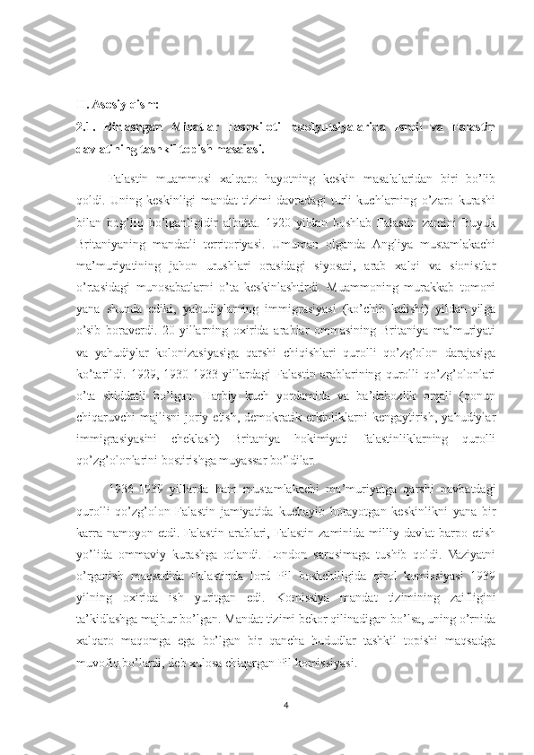 II. Asosiy qism:
2.1.   Birlashgan   Millatlar   Tashkiloti   rezolyutsiyalarida   Isroil   va   Falastin
davlatining tashkil topish masalasi.  
Falastin   muammosi   xalqaro   hayotning   keskin   masalalaridan   biri   bo’lib
qoldi.   Uning   keskinligi   mandat   tizimi   davradagi   turli   kuchlarning   o’zaro   kurashi
bilan   bog’liq   bo’lganligidir   albatta.   1920   yildan   boshlab   Falastin   zamini   Buyuk
Britaniyaning   mandatli   territoriyasi.   Umuman   olganda   Angliya   mustamlakachi
ma’muriyatining   jahon   urushlari   orasidagi   siyosati,   arab   xalqi   va   sionistlar
o’rtasidagi   munosabatlarni   o’ta   keskinlashtirdi.   Muammoning   murakkab   tomoni
yana   shunda   ediki,   yahudiylarning   immigrasiyasi   (ko’chib   kelishi)   yildan-yilga
o’sib   boraverdi.   20-yillarning   oxirida   arablar   ommasining   Britaniya   ma’muriyati
va   yahudiylar   kolonizasiyasiga   qarshi   chiqishlari   qurolli   qo’zg’olon   darajasiga
ko’tarildi.   1929,   1930-1933   yillardagi   Falastin   arablarining   qurolli   qo’zg’olonlari
o’ta   shiddatli   bo’lgan.   Harbiy   kuch   yordamida   va   ba’dabozlik   orqali   (qonun
chiqaruvchi  majlisni  joriy etish,  demokratik erkinliklarni  kengaytirish,  yahudiylar
immigrasiyasini   cheklash)   Britaniya   hokimiyati   falastinliklarning   qurolli
qo’zg’olonlarini bostirishga muyassar bo’ldilar.
1936-1939   yillarda   ham   mustamlakachi   ma’muriyatga   qarshi   navbatdagi
qurolli   qo’zg’olon   Falastin   jamiyatida   kuchayib   borayotgan   keskinlikni   yana   bir
karra  namoyon  etdi.  Falastin   arablari,  Falastin   zaminida  milliy  davlat   barpo  etish
yo’lida   ommaviy   kurashga   otlandi.   London   sarosimaga   tushib   qoldi.   Vaziyatni
o’rganish   maqsadida   Falastinda   lord   Pil   boshchiligida   qirol   komissiyasi   1939
yilning   oxirida   ish   yuritgan   edi.   Komissiya   mandat   tizimining   zaifligini
ta’kidlashga majbur bo’lgan. Mandat tizimi bekor qilinadigan bo’lsa, uning o’rnida
xalqaro   maqomga   ega   bo’lgan   bir   qancha   hududlar   tashkil   topishi   maqsadga
muvofiq bo’lardi, deb xulosa chiqargan Pil komissiyasi. 
4 