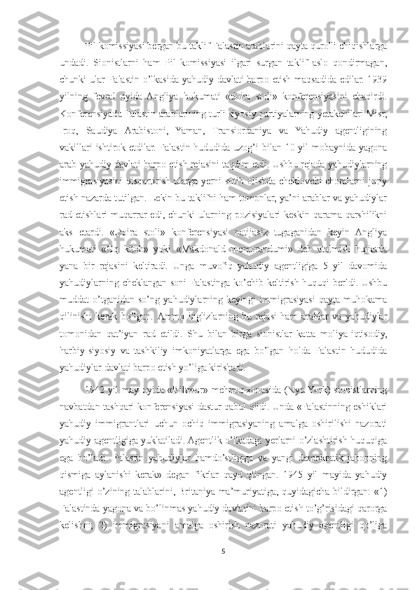 Pil komissiyasi bergan bu taklif Falastin arablarini qayta qurolli chiqishlarga
undadi.   Sionistlarni   ham   Pil   komissiyasi   ilgari   surgan   taklif   aslo   qondirmagan,
chunki ular Falastin o’lkasida yahudiy davlati  barpo etish maqsadida edilar. 1939
yilning   fevral   oyida   Angliya   hukumati   «doira   stoli»   konferensiyasini   chaqirdi.
Konferensiyada Falastin arablarining turli siyosiy partiyalarning yetakchilari Misr,
Iroq,   Saudiya   Arabistoni,   Yaman,   Transiordaniya   va   Yahudiy   agentligining
vakillari  ishtirok etdilar. Falastin hududida uzog’i  bilan 10 yil  mobaynida yagona
arab-yahudiy davlati barpo etish rejasini taqdim etdi. Ushbu rejada yahudiylarning
immigrasiyasini  qisqartirish ularga yerni  sotib olishda cheklovchi  choralarni joriy
etish nazarda tutilgan. Lekin bu taklifni ham tomonlar, ya’ni arablar va yahudiylar
rad  etishlari   muqarrar   edi,   chunki   ularning  pozisiyalari   keskin   qarama-qarshilikni
aks   etardi.   «Doira   stoli»   konferensiyasi   natijasiz   tugaganidan   keyin   Angliya
hukumati   «Oq   kitob»   yoki   «Makdonald   memorandumi»   deb   atalmish   hujjatda
yana   bir   rejasini   keltiradi.   Unga   muvofiq   yahudiy   agentligiga   5   yil   davomida
yahudiylarning cheklangan soni Falastinga ko’chib keltirish huquqi berldi. Ushbu
muddat   o’tganidan   so’ng   yahudiylarning   keyingi   immigrasiyasi   qayta   muhokama
qilinishi   kerak   bo’lgan.   Ammo   inglizlarning   bu   rejasi   ham   arablar   va   yahudiylar
tomonidan   qat’iyan   rad   etildi.   Shu   bilan   birga   sionistlar   katta   moliya-iqtisodiy,
harbiy-siyosiy   va   tashkiliy   imkoniyatlarga   ega   bo’lgan   holda   Falastin   hududida
yahudiylar davlati barpo etish yo’liga kirishadi. 
1942   yil   may   oyida   «Biltmor»   mehmonxonasida   (Nyu-York)   sionistlarning
navbatdan tashqari konferensiyasi dastur qabul qildi. Unda «Falastinning eshiklari
yahudiy   immigrantlari   uchun   ochiq   immigrasiyaning   amalga   oshirilishi   nazorati
yahudiy agentligiga yuklatiladi. Agentlik o’lkadagi yerlarni o’zlashtirish huquqiga
ega   bo’ladi.   Falastin   yahudiylar   hamdo’stligiga   va   yangi   demokratik   jahonning
qismiga   aylanishi   kerak»   degan   fikrlar   qayd   qlingan.   1945   yil   mayida   yahudiy
agentligi o’zining talablarini, Britaniya ma’muriyatiga, quyidagicha bildirgan: «1)
Falastinda yagona va bo’linmas yahudiy davlatini barpo etish to’g’risidagi qarorga
kelishni;   2)   immigrasiyani   amalga   oshirish   nazorati   yahudiy   agentligi   qo’liga
5 