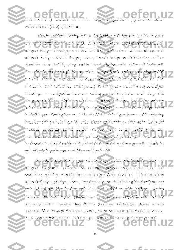 topshirishni;   3)   dastlabki   bir   million   nafar   immigrantlarni   joylashtirish   uchun
xalqaro kredit (qarz) ajratishni».
Falastin   arablari   o’zining   milliy   davdatini   qurish   jarayonida   ichki   nizov   a
qiyinchiliklarga   ham   duch   keldi.   30-yillarda   Transiordaniya   amiri   Abdulloh
«Buyuk Suriya» birlashgan arab davlatini barpo etish tashabbusi bilan chiqqan edi.
«Buyuk   Suriya»   davlati   Suriya,   Livan,   Transiordaniya   va   Falastinning   ma’lum
qismidan   iborat   bo’lib,   uning   taxtida   Transiordaniya   amiri   bo’lmog’i   lozim   edi.
Shu   o’rinda   savollar   tug’ilishi   mumkin.   Kimga   kerak   sun’iy   davlatning   tashkil
topishi?   Kimning   manfaatini   ko’zlagan   amir   Abdullohning   tashabbusi?   O’z-
o’zidan   ko’rinib   turibdi-ki,   Iordaniyadagi   Xoshimiylar   xonadoni   «Buyuk   Suriya»
birlashgan   monarxiyasida   hukmron   sulolaga   aylanishi,   butun   arab   dunyosida
ularga   yetakchilikni   ta’minlagan   bo’lar   edi.   «Buyuk   Suriya»   davlatining   vujudga
kelishi,   sionistlarning   Falastinda   yahudiy   davlatini   barpo   etish   rejalariga   zarba
bo’ladi degan fikrning ham muallifi amir Abdulloh bo’lgan. Ammo ushbu rejaning
bitta kamchiligi shu bo’lgan-ki, unda Falastin arablarining xohish va irodasi, ya’ni
mustaqil   davlatning   sohibi   bo’lish   istaklari   inkor   etilardi.   1943   yilda   arab
mamlakatlarida  Arab   Davlatlari   Ligasi   barpo   etish   to’g’risida   gap   borganda   Iroq
bosh vaziri Nuri Said arablar birligini erishish rejasini taqdim etgan edi. Tarixda bu
reja «Saodatli yarim oy» nomi bilan ma’lum bo’ldi.
Nuri Said rejasi Xoshimiylar sulolasining manfaatini ko’zlab, Abdullohning
«Buyuk   Suriya»sini   qo’llagan   va   qolaversa   yanada   rivojlantirgan.   Iroq   bosh
vazirining   taklifiga   muvofiq   barpo   etiladigan   Arab   davlatlari   ittifoqi   tarkibida
«Buyuk Suriya» (Suriya, Livan, Transiordaniya va Falastinning bir qismi) va Iroq
arab   ittifoqi   tarkibiga   boshqa   arab   davlatlari   kirishi   mumkin   bo’lgan.   Bunday
ittifoqda   Iroq   Xoshimiylari   yetakchi   rolni   o’ynab   arab   dunyosida   ustunlikni   o’z
qo’llariga   olishi   muqarrar   edi.   Ammo   yuqorida   ko’rsatilgan   rejalar   amalga
oshmadi. Misr, Saudiya Arabistoni, Livan, Suriya va Iroqda qirol Abdulloh va Nuri
Said tuzgan rejalarga qarshilik ko’rsatgan kuchlar o’z ustunligini namoyon etdi. 
6 