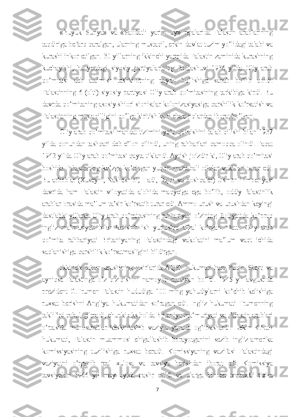 «Buyuk   Suriya»   va   «Saodatli   yarim   oy»   rejalarida   Falastin   arablarining
taqdiriga befarq qaralgan, ularning mustaqil, erkin davlat tuzim yo’lidagi talabi va
kurashi inkor etilgan. 30-yillarning ikkinchi yarmida Falastin zaminida kurashning
kuchayishi,   bu   yerdagi   siyosiy   partiyalarining   faollashuvi   1936   yilda   Oliy   arab
qo’mitasi   deb   atalmish   tashkilotning   paydo   bo’lishiga   sabab   bo’lib   qoldi.
Falastinning   6   (olti)   siyosiy   partiyasi   Oliy   arab   qo’mitasining   tarkibiga   kirdi.   Bu
davrda qo’mitaning asosiy shiori sionistlar kolonizasiyasiga qarshilik ko’rsatish va
Falastinning mustaqilligini qo’lga kiritish kabi chaqiriqlardan iborat bo’lgan.
Oliy arab qo’mitasi mandat tizimini yo’q qilinishini talab qilishi bilan 1937
yilda qonundan tashqari deb e’lon qilindi, uning rahbarlari qamoqqa olindi. Faqat
1942 yilda Oliy arab qo’mitasi qayta tiklandi. Aytish joizdir-ki, Oliy arab qo’mitasi
boshida Falastinning ko’zga ko’ringan yuqori  martabali  oilalar vakillari  turar edi.
Bu arboblar (Xusayni, Nashashibi, Hadi, Dajni va boshqalar) Usmonli imperiyasi
davrida   ham   Falastin   viloyatida   alohida   maqyeiga   ega   bo’lib,   oddiy   falastinlik
arablar orasida ma’lum ta’sir ko’rsatib turar edi. Ammo urush va urushdan keyingi
dastlabki yillarda Oliy arab qo’mitasining rahbariyati o’zining faoliyatida ko’proq
ingliz   ma’muriyati   bilan   kelishib   ish   yuritishni   afzal   ko’rgan.   Hatto   Oliy   arab
qo’mita   rahbariyati   Britaniyaning   Falastindagi   vakolatini   ma’lum   vaqt   ichida
saqlanishiga qarshilik ko’rsatmasligini bildirgan.
Ikkinchi   jahon   urushining   oxirlarida  AQSh   hukumati   ham  Yaqin   Sharq   va
ayniqsa   Falastinga   o’z   qiziqishini   namoyon   etadigan   bo’ldi.   1945   yil   avgustida
prezident   G.Trumen   Falastin   hududiga   100   ming   yahudiylarni   ko’chib   kelishiga
ruxsat   berishni  Angliya   hukumatidan   so’ragan   edi.   Ingliz   hukumati   Trumenning
taklifini qabul qilmadi, chunki aks holda Britaniya ma’muriyati va Falastin arablari
o’rtasida   munosabatlar   keskinlashib   vaziyat   yanada   og’irlashardi.   Lekin   K.Ettli
hukumati,   Falastin   muammosi   chigallashib   borayotganini   sezib   ingliz-amerika
komissiyasining   tuzilishiga   ruxsat   beradi.   Komissiyaning   vazifasi   Falastindagi
vaziyatni   o’rganib   real   xulosa   va   tavsiya   berishdan   iborat   edi.   Komissiya
tavsiyalari   1946   yil   may   oyida   nashr   etildi   va   ularga   binoan   mandatli   tizim
7 