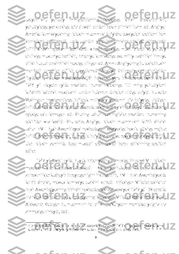 uzaytirilishi,   yahudiy   immigrantlarning   Falastinga   kirishi   cheklantirilishi,
yahudiylarga yer sotishga ta’qiqlovchi qoidani bekor qilinishi lozim edi. Angliya-
Amerika   komissiyasining   Falastin   muammosi   bo’yicha   tavsiyalari   arablarni   ham
sionistlarni   qondirmadi.   Unda   London   yana   bir   urinishni   amalga   oshirmoqchi
bo’lib   «Bevin   rejasi»ni   ilgari   surdi.   «Bevin   rejasi»ga   muvofiq   arab   va   yahudiy
aholisiga muxtoriyat berilishi, Britaniya komissariga esa milliy ozchilikni himoya
qilish huquqi topshirilishi nazarga olingan edi. Ammo Angliyaning bu tashabbusini
manfaatli   tomonlar   qo’llab-quvvatlamadi.   Angliya   diplomatiyasi   nochorligidan
foydalanib,   Falastin   masalasiga  AQSh   hukumati   yana   bir   kara   aralashib   ko’rdi.
1946   yil   oktyabr   oyida   prezident   Trumen   Falastinga   100   ming   yahudiylarni
ko’chirib   keltirish   masalasini   London   hukmron   doiralari   oldiga   qo’ydi.   Bu   safar
Vashington   immigrantlarga   bo’lajak   moliyaviy   yordamni   o’z   bo’yniga   oladigan
bo’ldi. Amerikaliklarning Yaqin Sharqda ta’siri kuchayishi Britaniya hukumatining
rejasiga   aslo   kirmagan   edi.   Shuning   uchun   ham   inglizlar   prezident   Trumenning
taklifidan   voz   kechdi.   Shu   tariqa   Angliya   Falastin   muammosini   ko’rib   chiqish
uchun BMT Bosh Assambleyasi  navbatdagi  II sessiyasiga havola qilishga majbur
bo’ldi.  Arab  mamlakatlari  bu  masala   bo’yicha   aniq  va  ravshan  pozisiyada  bo’lib,
ular   Falastin   zaminida   faqat   mustaqil   arab   davlati   barpo   etilishining   tarafdori
edilar.
1947-yil fevral oyida Buyuk Britaniyaning iltimosiga binoan BMT Falastin
masalasini   ko`rib   chiqishni   boshladi.     BRitaniya   hukumati   Falastin   hududida
zo`ravonliklar kuchayib borayotganligini hisobga olib, BMT Bosh Assambelyasida
ko`rib   chiqish,   maxsus   komissiya   tuzishni   so`radi.   Birlashgan   Mllatlar   tashkiloti
Bosh Assambelyasining birinchi navbatdan tashqari sessiyasi 1947-yil   28-aprelda
o`z ishini boshladi. Buyuk Britaniyaning Birlashgan Millatlar Tashkilotidagi vakili
Aleksandr   Kadogan   bu   muammoni   hal   qilish   ma’suliyatini   mamlakat   yolg`iz   o`z
zimmasiga olmaydi, dedi. 1
1
  Bliznyakov R.A. Резолюция генарьной ассамблеи ООН № 181/II-"Будушее правительство 
Палестины" - Основа урегулирования Палесино-Израильского конфликта.
8 