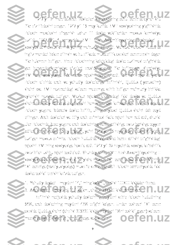 1947 yil 24 martida Arab Davlatlari Kengashining qabul qarorida aynan shu
fikr o’z ifodasini  topgan. 1947 yil 15 may kunida BMT sessiyasining yig’ilishida
Falastin   masalasini   o’rganish   uchun   11   davlat   vakillaridan   maxsus   komissiya
tuzildi.   1947   yil   6   sentyarida   BMT   Bosh   Assambleyasining   navbatdagi   II
sessiyasida maxsus komissiyaning ma’ruzasi  eshitildi. Ma’ruza Falastin hududida
ingliz mandati bekor qilinsin va bu o’lkada mustaqillik asoslari qaror topsin degan
fikr   hukmron   bo’lgan.   Biroq   Falastinning   kelajakdagi   davlat   tuzilmasi   to’g’risida
gap   borganda   komissiya   a’zolari   orasida   yagona   fikr   bo’lmagan.   Komissiya
BMTning   sessiyasiga   ikki   nafar   rejasini   taqdim   etdi.   Birinchi   reja   bo’yicha
Falastin   alohida   arab   va   yahudiy   davlatlariga   bo’linishi,   Quddus   (Iyerusalim)
shahri   esa   BMT  nazoratidagi   xalqaro   maqomga   sohib   bo’lgan   ma’muriy   birlikka
aylanishi   nazarda   tutilgan.   Mazkur   rejada   Falastindagi   ikki   davlat   va   Quddus
shahri   iqtisodiy   ittifoqqa   bog’lanishi   ham   shart   deb   ko’rsatilgan.   Ikkinchi   rejada
Falastin   yagona   federativ   davlat   bo’lib,   uning   poytaxti   Quddus   shahri   deb   qayd
qilingan. Arab  davlatlari  va  Oliy arab  qo’mitasi   ikala  rejani   ham  rad  etdi, chunki
ular Falastinda faqat yagona arab davlatining barpo etilishiga ovoz berishga tayyor
edilar. Biroq oradan 1,5 oy o’tgach, ya’ni 1947 yil 25 noyabrida Falastin bo’yicha
tuzilgan  maxsus   qo’mita   Falastin   hududida  ikki   davlat   barpo   etilishi   to’g’risidagi
rejasini BMTning sessiyasiga havola etdi. 1947 yil 29 noyabrida sessiya ko’pchilik
ovoz bilan ushbu rejani tasdiqladi. Shunday qilib, BMT Bosh Assambleyasining II
sessiyasida Falastin muammosi bo’yicha maxsus 181 qaror qabul qildi. BMTning
181 qaroriga (rezolyusiyasiga) muvofiq sobiq mandatli Falastin territoriyasida ikki
davlat tashkil topishi ko’zda tutilgan.
1. Yahudiy davlati – maydoni 14,1 ming kv.km., aholisi 100800 kishidan iborat.
2. Arab davlati – maydoni 11,1 kv.km., aholisi 758520 kishidan iborat.
Bo’linish natijasida yahudiy davlatining maydoni sobiq Falastin hududining
56%,   arab   davlatining   maydoni   43%   to’g’ri   kelgan.   Undan   tashqari   181   qaror
asosida Quddus shahri (aholisi 205320 kishi, maydoni 1%ni tashkil etgan) xalqaro
maqomga ega bo’lganligi ham diqqatga sazovordir. 
9 