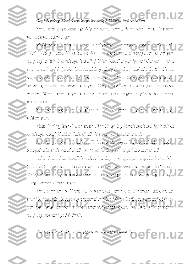 Bug‘doyning Xind kora  kuya   kasalligi   Tilletia indica Mitra
Xind kora kuya kasalligi Af g‘ oniston, Birma, Xindiston, Irok, Pokiston
va Turkiyada tarkalgan.
MDX   davlatlarida   bu   kasallik   r o‘ yxatga   olinmagan.   Lekin   1969-1972,
1974-1975   yillarda   Meksika   va   AKD1   dan,   xamda   Shvesiyadan   keltirilgan
bu g‘ doylar   Xind   korakuya   kasalligi   bi lan   kasallanganligi   aniklangan.   Yana
shu narsani aytish joizki, birorta adabiyotda yukoridagi davlatlarda Xind kora
kuya   kasal ligi   tarkalganligi   keltirilmagan.   O‘ rta   Osiyoga   tarkalish   xavfi
kattarok,   chunki   bu   kasallik   deyarli   Osiyo   davlatlarida   tarkalgan.   Infeksiya
manbai   Xind   kora   kuya   kasalligi   bilan   kasallangan   bu g‘ doy   va   tuprok
xisoblanadi.
Xindistonning   shimoliy   g‘ arbida   20   %   gacha   bug‘doy     xrsildorligi
yuXotilgan.
Kasallikning tashki alomatlari.  Xind bu g‘d oy kora kuya ka salligi boshka
korakuya kasalliklardan fark kiladi: kisman galla zararlanadi.
Zararlangan  o‘ simlikda kasallik boshokda paydo buladi. Odatda bittadan
5 tagacha boshok zararlanadi. K o‘ p x o llarda yosh organlar zararlanadi.
Dala   sharoitida   kasallik   fakat   burdoy   pishayotgan   paytda   k o‘ rinishi
(bilinishi)   mumkin.   Boshokdar   ochilganda   kasallik   anik   k o‘ rinadi.
K o‘ z g‘ atuvchining   xlomidosporalari   kobikning   ichida   b o‘l lganligi   tufayli
ularga karshi kurash kiyin.
Xind   olimlari   M.Mitra   va   B.Mandxur   larning   olib   borgan   tadkikrtlari
shuni k o‘ rsatdiki, kimyoviy preparatlar bilan ishlov berilgan va termik ishlov
berilgan   urug‘lar   xam   t o‘ lik   zarar-sizlanmas   ekan.   Yagona   y o‘ l-chidamli
bu g‘ doy navlarni yetishtirish.
K o‘ z g‘ atuvchini morfologiyasi va biologik asoslari. 