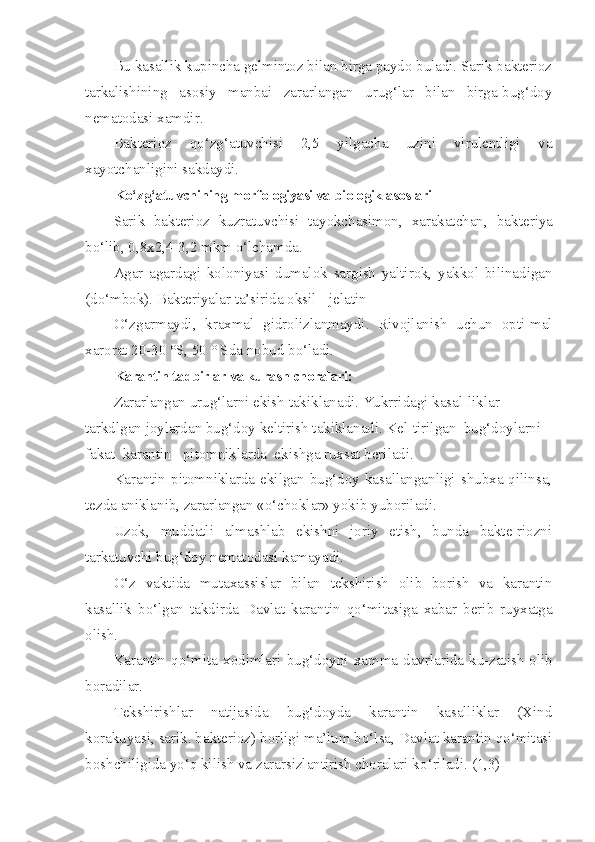 Bu kasallik kupincha gelmintoz bilan birga paydo buladi. Sarik bakterioz
tarkalishining   asosiy   manbai   zararlangan   urug‘lar   bilan   birga-bug‘doy
nematodasi xamdir.
Bakterioz   qo‘ z g‘ atuvchisi   2,5   yilgacha   uzini   virulentligi   va
xayotchanligini sakdaydi.
K o‘ z g‘ atuvchining morfologiyasi va biologik asoslari
Sarik   bakterioz   kuzratuvchisi   tayokchasimon,   xarakatchan,   bak teriya
b o‘ lib, 0,8x2,4-3,2 mkm  o‘ lchamda.
Agar   agardagi   koloniyasi   dumalok   sargish   yaltirok,   yakkol   bilinadigan
(d o‘ mbok). Bakteriyalar ta’sirida oksil - jelatin
O‘ zgarmaydi,   kraxmal   gidrolizlanmaydi.   Rivojlanish   uchun   opti-mal
xarorat 20-30 °S, 50 ° Sda nobud b o‘ ladi.
Karantin tadbirlar va kurash choralari: 
Zararlangan urug‘larni ekish takiklanadi. Yukrridagi kasal-liklar 
tarkdlgan joylardan bug‘doy keltirish takiklanadi. Kel-tirilgan  bug‘doylarni  
fakat  karantin   pitomniklarda  ekishga ruxsat beriladi.
Karantin pitomniklarda  ekilgan  bug‘doy kasallanganligi  shubxa qilinsa,
tezda aniklanib, zararlangan «o‘choklar» yokib yuboriladi.
Uzok,   muddatli   almashlab   ekishni   joriy   etish,   bunda   bakte-riozni
tarkatuvchi bug‘doy nematodasi kamayadi.
O‘ z   vaktida   mutaxassislar   bilan   tekshirish   olib   borish   va   karantin
kasallik   b o‘ lgan   takdirda   Davlat   karantin   qo‘ mitasiga   xabar   berib   ruyxatga
olish.
Karantin  qo‘mita  xodimlari  bu g‘ doyni  xamma  davrlarida  ku-zatish   olib
boradilar.
Tekshirishlar   natijasida   bug‘doyda   karantin   kasalliklar   (Xind
korakuyasi, sarik. bakterioz) borligi ma’lum bo‘lsa, Davlat karantin qo‘mitasi
boshchiligida y o‘q  kilish va zararsizlantirish choralari k o‘ riladi. (1,3) 