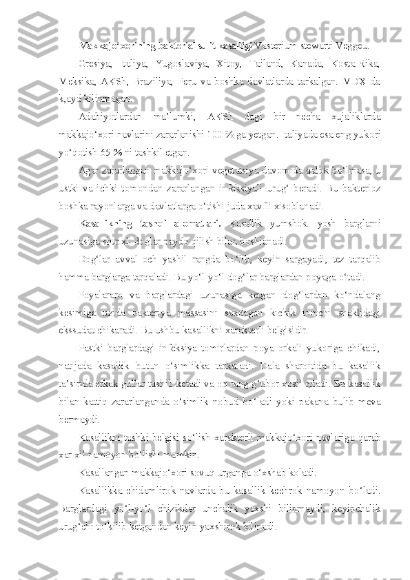 Makkaj o‘ xorining bakterial sulit kasalligi  Vas terium   stewarti  Veg ge u.
Gresiya,   Italiya,   Yugoslaviya,   Xitoy,   Tailand,   Kanada,   Kosta-Rika,
Meksika,   AKSh,   Braziliya,   Peru   va   boshka   davlatlarda   tarkalgan.   MDX   da
k,ayd kilinmagan.
Adabiyotlardan   ma’lumki,   AK Sh   dagi   bir   necha   xujaliklarda
makkaj o‘ xori navlarini zararlanishi 100 % ga yetgan. Italiyada esa eng yuk o ri
y o‘qo tish 65  %  ni tashkil etgan.
Agar zararlangan makkaj o‘ xori vegetatsiya davomida   q alok b o‘ lmasa, u
ustki   va   ichki   tomondan   zararlangan   infeksiyali   uru g‘   beradi.   Bu   bakterioz
boshka rayonlarga va davlatlarga  o‘ tishi juda xavfli xisoblanadi.
Kasallikning   tash q i   alomatlari.   Kasallik   yumshok.   yosh   barg larni
uzunasiga shtrixli doglar paydo  q ilish bilan boshlanadi.
Do g‘ lar   avval   och   yashil   rangda   b o‘ lib,   keyin   sargayadi,   tez   tar q alib
h amma barglarga tar q aladi. Bu y o‘ l-y o‘ l do g‘ lar barglar dan poyaga  o‘ tadi.
Poyalararo   va   barglardagi   uzunasiga   ketgan   do g‘ lardan   k o‘ ndalang
kesimiga   uzida   bakteriya   massasini   sakdagan   kichik   tomchi   shaklidagi
ekssudat chikaradi. Bu ushbu kasallikni xarakterli belgisidir.
Pastki   barglardagi   infeksiya   tomirlardan   poya   orkali   yukoriga   chikadi,
natijada   kasallik   butun   o‘ simlikka   tarkaladi.   Dala   sharoitida   bu   kasallik
ta’sirida erkak gullar tushib ketadi va o q  rang  g‘ ubor xosil  q iladi. Bu kasallik
bilan   katti q   zararlanganda   o‘ simlik   nobud   b o‘ ladi   yoki   pakana   bulib   meva
bermaydi.
Kasallikni tashki belgisi s o‘ lish xarakterli makkaj o‘ xori navlariga   q arab
x a r   xil namoyon b o‘ lishi mumkin.
Kasallangan makkaj o‘ xori sovu q  urganga  o‘ xshab koladi.
Kasallikka   chidamlirok   navlarda   bu   kasallik   kechrok   namoyon   b o‘ ladi.
Barglardagi   y o‘ l-y o‘ l   chizikdar   unchalik   yaxshi   bilinmaydi,   keyinchalik
uru g‘ chi t o‘ kilib ketgandan keyin yaxshirok bilinadi. 