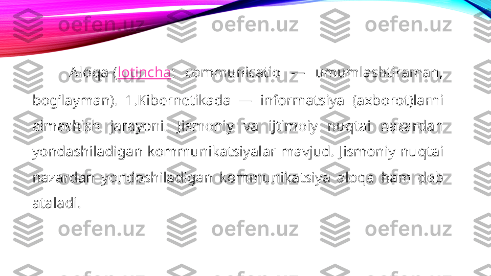 Aloqa  ( lotincha :  communicatio  —  umumlashtiraman, 
bogʻlayman).  1.Kibernetikada  —  informatsiya  (axborot)larni 
almashish  jarayoni.  Jismoniy  va  ijtimoiy  nuqtai  nazardan 
yondashiladigan  kommunikatsiyalar  mavjud.  Jismoniy  nuqtai 
nazardan  yondoshiladigan  kommunikatsiya  aloqa  ham  deb 
ataladi.  