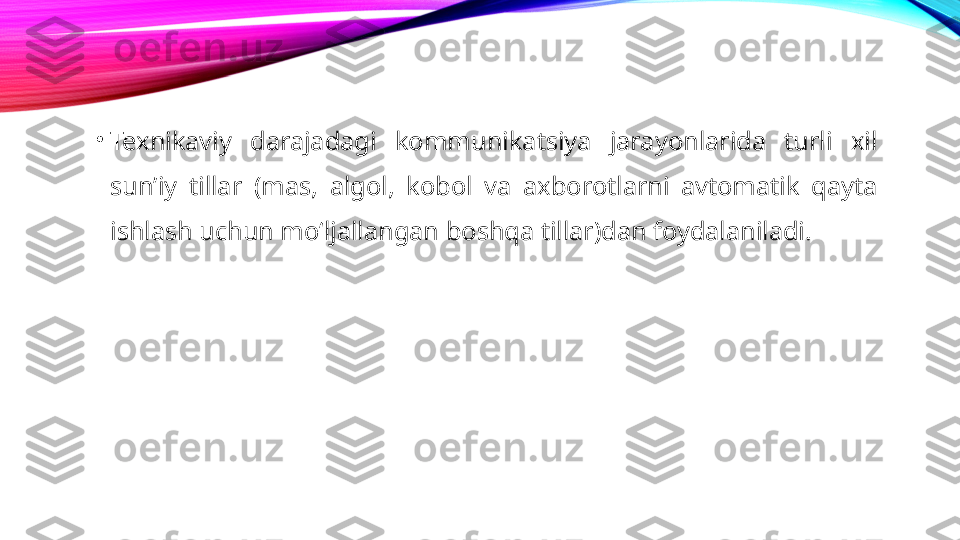 •
Texnikaviy  darajadagi  kommunikatsiya  jarayonlarida  turli  xil 
sunʼiy  tillar  (mas,  algol,  kobol  va  axborotlarni  avtomatik  qayta 
ishlash uchun moʻljallangan boshqa tillar)dan foydalaniladi. 