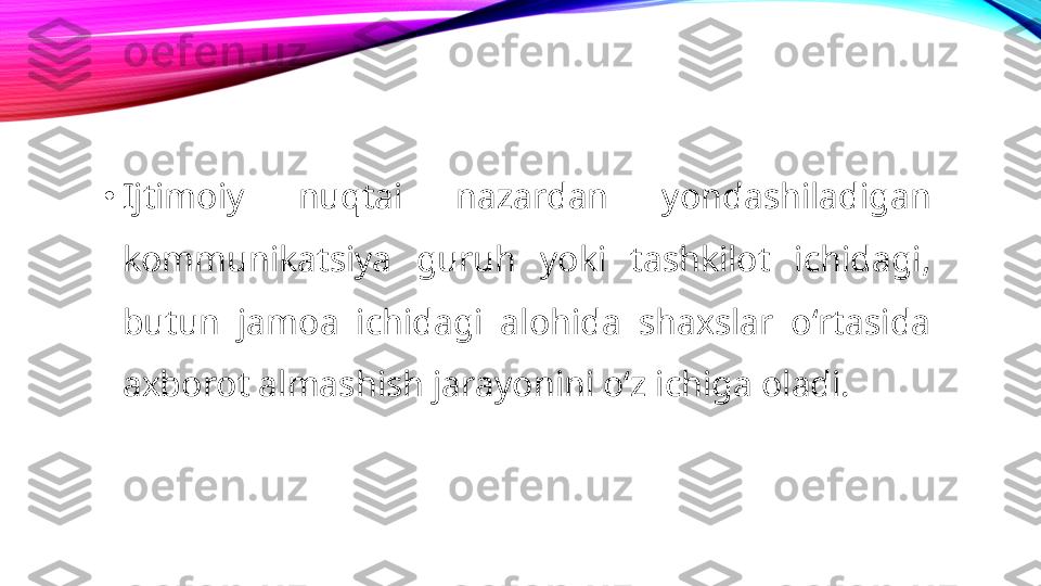 •
Ijtimoiy  nuqtai  nazardan  yondashiladigan 
kommunikatsiya  guruh  yoki  tashkilot  ichidagi, 
butun  jamoa  ichidagi  alohida  shaxslar  oʻrtasida 
axborot almashish jarayonini oʻz ichiga oladi. 