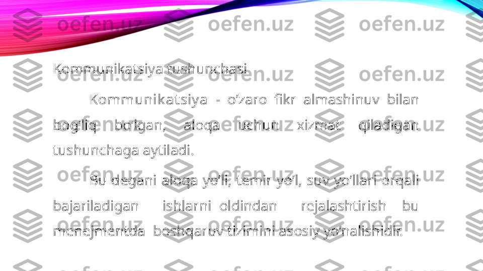 Kommunikatsiya tushunchasi
Kommunik at siy a   -  o’zaro  fikr  almashinuv  bilan 
bog’liq  bo’lgan,  aloqa  uchun  xizmat  qiladigan 
tushunchaga aytiladi. 
Bu  degani  aloqa  yo’li,  temir  yo’l,  suv  yo’llari  orqali 
bajariladigan      ishlarni  oldindan      rejalashtirish    bu 
menejmentda  boshqaruv tizimini asosiy yo’nalishidir. 