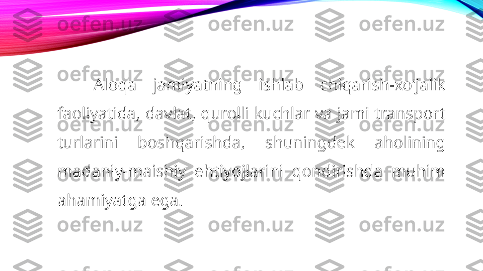 Aloqa  jamiyatning  ishlab  chiqarish-xoʻjalik 
faoliyatida, davlat, qurolli kuchlar va jami transport 
turlarini  boshqarishda,  shuningdek  aholining 
madaniy-maishiy  ehtiyojlarini  qondirishda  muhim 
ahamiyatga ega. 