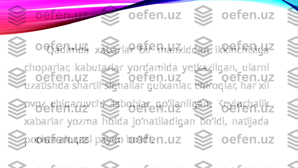 Qadimda  xabarlar  bir  manziddan  ikkinchisiga 
choparlar,  kabutarlar  yordamida  yetkazilgan,  ularni 
uzatishda shartli signallar gulxanlar, chiroqlar, har xil 
ovoz  chiqaruvchi  asboblar  qoʻllanilgan.  Keyinchalik 
xabarlar  yozma  holda  joʻnatiladigan  boʻldi,  natijada 
pochta aloqasi paydo boʻldi. 