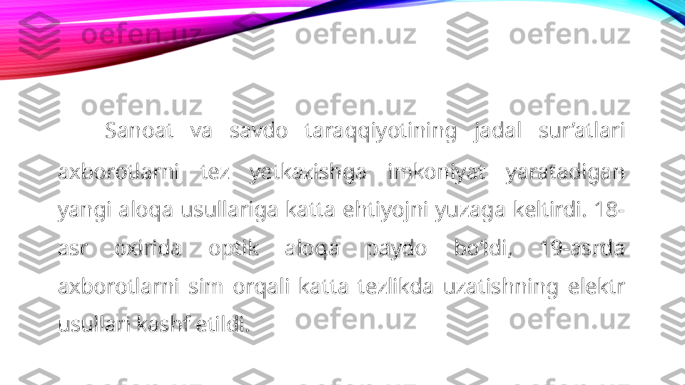 Sanoat  va  savdo  taraqqiyotining  jadal  sur’atlari 
axborotlarni  tez  yetkazishga  imkoniyat  yaratadigan 
yangi  aloqa  usullariga  katta  ehtiyojni  yuzaga  keltirdi.  18-
asr  oxirida  optik  aloqa  paydo  boʻldi,  19-asrda 
axborotlarni  sim  orqali  katta  tezlikda  uzatishning  elektr 
usullari kashf etildi.  