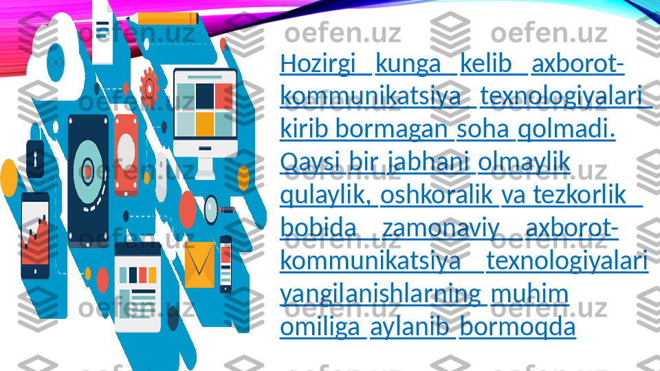 Hozirgi     kunga     kelib     axborot-
kommunikatsiya     texnologiyalari    
kirib  bormagan   soha   qolmadi.  
Qaysi   bir   jabhani   olmaylik  
qulaylik,   oshkoralik   va  tezkorlik      
bobida       zamonaviy       axborot-
kommunikatsiya       texnologiyalari 
yangilanishlarning   muhim  
omiliga   aylanib   bormoqda 