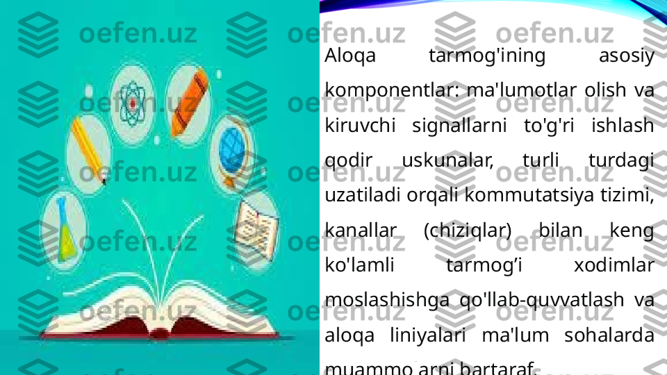 Aloqa  tarmog'ining  asosiy 
komponentlar:  ma'lumotlar  olish  va 
kiruvchi  signallarni  to'g'ri  ishlash 
qodir  uskunalar,  turli  turdagi 
uzatiladi orqali kommutatsiya tizimi, 
kanallar  (chiziqlar)  bilan  keng 
ko'lamli  tarmog’i  xodimlar 
moslashishga  qo'llab-quvvatlash  va 
aloqa  liniyalari  ma'lum  sohalarda 
muammolarni bartaraf. 