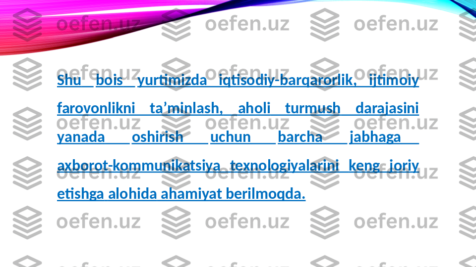 Shu   bois   yurtimizda  iqtisodiy- barqarorlik,  ijtimoiy 
farovonlikni   taʼminlash,   aholi   turmush   darajasini 
yanada       oshirish       uchun       barcha       jabhaga      
axborot-kommunikatsiya  texnologiyalarini  keng   joriy  
etishga   alohida   ahamiyat   berilmoqda. 