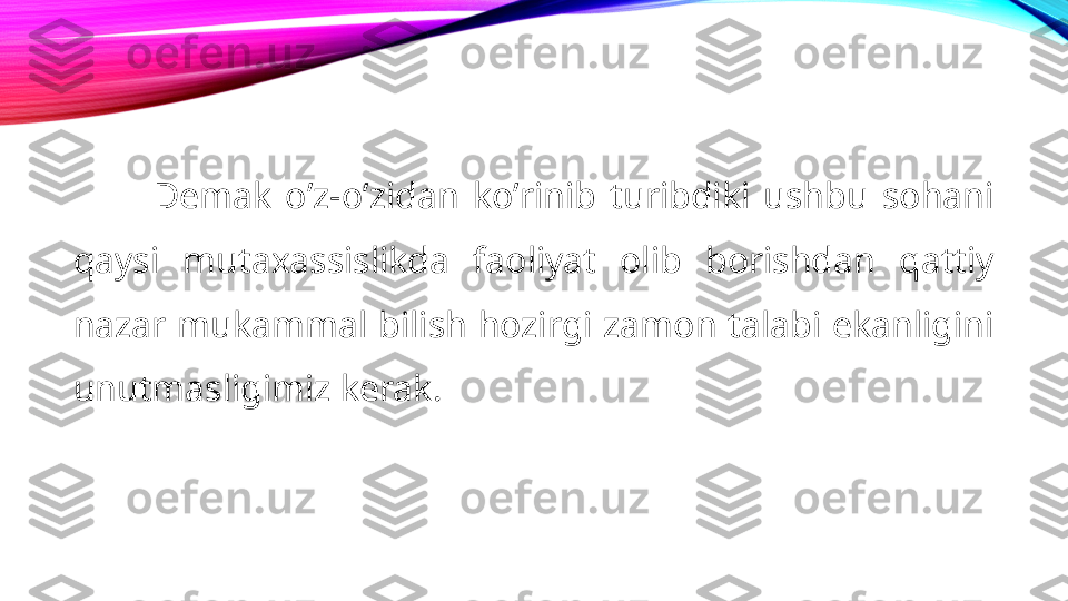 Demak  oʼz-oʼzidan  koʼrinib  turibdiki  ushbu  sohani 
qaysi  mutaxassislikda  faoliyat  olib  borishdan  qattiy 
nazar mukammal bilish hozirgi zamon talabi ekanligini 
unutmasligimiz kerak. 