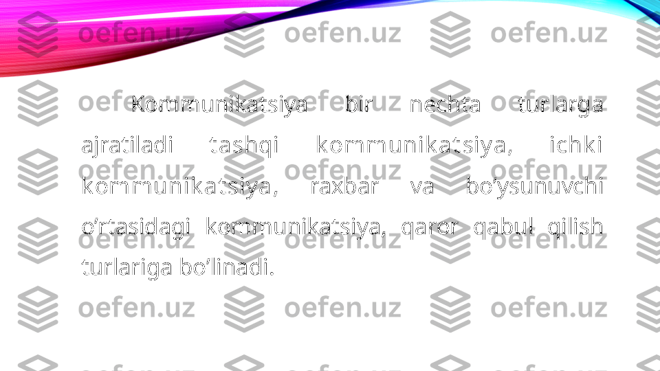 Kommunikatsiya  bir  nechta  turlarga 
ajratiladi  t ashqi  k ommunik at siy a ,  ichk i 
k ommunik at siy a ,  raxbar  va  bo’ysunuvchi 
o’rtasidagi  kommunikatsiya,  qaror  qabul  qilish  
turlariga bo’linadi. 