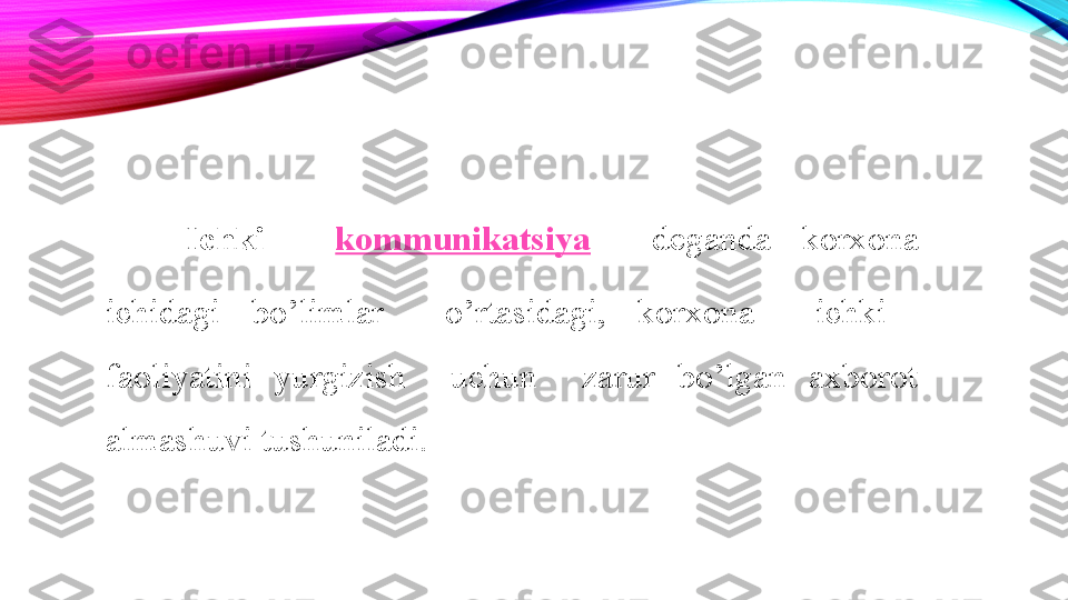 Ichki  	  kommunikatsiya  	  deganda  korxona 
ichidagi  bo’limlar    o’rtasidagi,  korxona    ichki   
faoliyatini  yurgizish    uchun    zarur  bo’lgan  axborot 
almashuvi tushuniladi.	
  