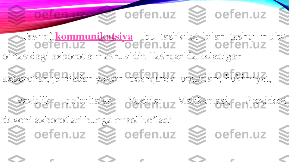 Tashqi  kommunikatsiya  -  bu  tashkilot  bilan  tashqi  muhit 
o’rtasidagi axborot	
 almashuvidir. Tashqarida keladigan	  
axborotlar,	
 jumladan yuqori	  boshqaruv 	 organlari,	 hokimiyat,
  vazirlik  qo’mitalar,  Vazirlar  Mahkamasi,  Prezident 
devoni	
 axborotlari bunga misol bo’ladi.	  