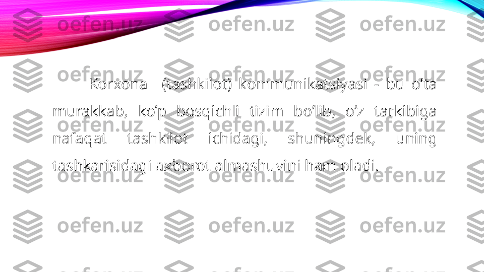 Korxona    (tashkilot)  kommunikatsiyasi  -  bu  o’ta 
murakkab,  ko’p  bosqichli  tizim  bo’lib,  o’z  tarkibiga 
nafaqat  tashkilot  ichidagi,  shuningdek,  uning 
tashkarisidagi axborot almashuvini ham oladi. 