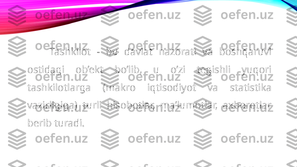 Tashkilot  -  bu  davlat  nazorati  va  boshqaruvi 
ostidagi  ob’ekt  bo’lib,  u  o’zi  tegishli  yuqori 
tashkilotlarga  (makro  iqtisodiyot  va  statistika 
vazirligiga)  turli  hisobotlar,  ma’lumotlar,  axborotlar 
berib turadi. 