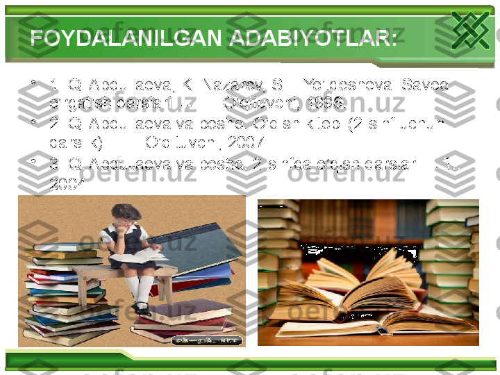 FOYDALANILGAN  A DABIYOTLAR :
•
1 . Q. Abdullaeva, K. Nazarov, SH. Yo’ldosheva. Savod 
o’rgatish darslari.   T.: O’qituvchi, 1996.
•
2 . Q. Abdullaeva va boshq. O’qish kitobi (2-sinf uchun 
darslik). T.: O’qituvchi, 2007.
•
3 . Q. Abdullaeva va boshq. 2-sinfda o’qish darslari.  T.: 
2004.    