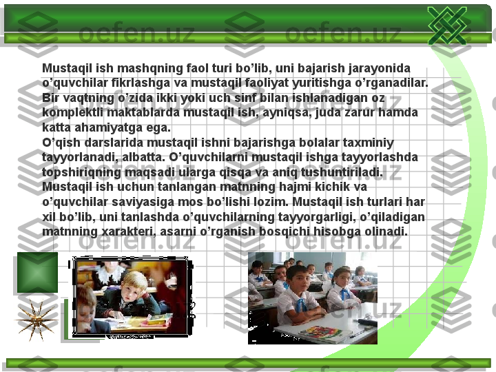 Mustaqil ish mashqning faol turi bo’lib, uni bajarish jarayonida 
o’quvchilar fikrlashga va mustaqil faoliyat yuritishga o’rganadilar. 
Bir vaqtning o’zida ikki yoki uch sinf bilan ishlanadigan oz 
komplektli maktablarda mustaqil ish, ayniqsa, juda zarur hamda 
katta ahamiyatga ega. 
O’qish darslarida mustaqil ishni bajarishga bolalar taxminiy 
tayyorlanadi, albatta. O’quvchilarni mustaqil ishga tayyorlashda 
topshiriqning maqsadi ularga qisqa va aniq tushuntiriladi. 
Mustaqil ish uchun tanlangan matnning hajmi kichik va 
o’quvchilar saviyasiga mos bo’lishi lozim. Mustaqil ish turlari har 
xil bo’lib, uni tanlashda o’quvchilarning tayyorgarligi, o’qiladigan 
matnning xarakteri, asarni o’rganish bosqichi hisobga olinadi.       