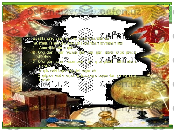 Boshlang’ich sinflarning o’qish darslarida 
mustaqil ishning quyidagi turlaridan foydalaniladi:
1. Asarni ichda o’qish. 
2.  O’qilgan  matn  yuzasidan  berilgan  savol lar ga  javob 
berish. 
3.  O’qilgan  asar  mazmunini  to’liq  anglash,  bilib  olish 
uchun
o’qituvchi topshirig’ini bajarish. 
4.  O’qilgan  matn  rejasini  tuzishga  tayyorlanish  va  reja 
tuzish.    