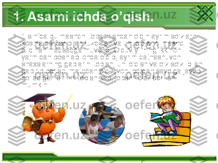 1. Asarni ichda o’qish. 
•
1-sinfda bu mashqni topshirishdan oldin ayrim so’zlarni 
kesma harflar bilan tuzdirish va uni o’qishni mashq 
qildirish maqsadga muvofiq. O’quv yilining ikkinchi 
yarmidan boshlab ichda o’qib, ayrim qatnashuvchi 
shaxslarning gaplarini topish, uni o’qish va o’z so’zi bilan 
gapirib berish, matndan o’qituvchi bergan savolga javob 
bo’ladigan o’rinni topish kabi topshiriqlar berilishi 
mumkin.  