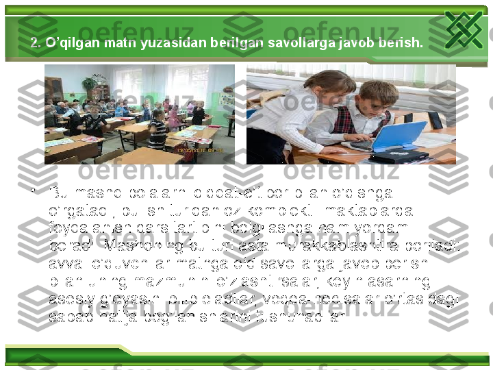 2. O’qilgan matn yuzasidan berilgan savol lar ga javob berish.  
•
Bu mashq bolalarni diqqat-e’tibor bilan o’qishga 
o’rgatadi; bu ish turidan oz komplektli maktablarda 
foydalanish dars tartibini belgilashga ham yordam 
beradi. Mashqning bu turi asta murakkablashtira boriladi: 
avval o’quvchilar matnga oid savollarga javob berish 
bilan uning mazmunini o’zlashtirsalar, keyin asarning 
asosiy g’oyasini bilib oladilar, voqea-hodisalar o’rtasidagi 
sabab-natija bog’lanishlarini tushunadilar.   