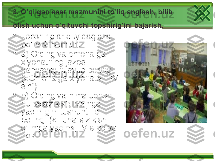 3. O’qilgan asar mazmunini to’liq anglash, bilib 
olish uchun   o’qituvchi topshirig’ini bajarish.  
•
Topshiriqlar quyidagicha 
bo’lishi mumkin:
•
a) O’qing va omonatga 
xiyonatning jazosi 
qandayligini aytib bering. 
(«Omonatga xiyonat»,   IV 
sinf) 
•
b) O’qing va nima uchun 
hunarsiz kishi o’limga 
yaqinligini tushuntirib 
bering. («Hunarsiz kishi 
o’limga yaqin», IV sinf) va 
hok.   