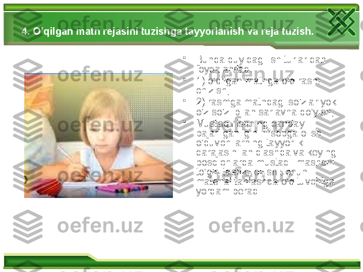 4. O’qilgan matn rejasini tuzishga tayyorlanish va reja tuzish.  
•
Bunda quyidagi ish turlaridan 
foydalaniladi: 
•
1) o’qilgan matnga oid rasm 
chizish; 
•
2) rasmga matndagi so’zlar yoki 
o’z so’zi bilan sarlavha qo’yish; 
•
Mustaqil ishning qanday 
bajarilganligini hisobga olish 
o’quvchilarning tayyorlik 
darajasini aniqlashda va keyingi 
bosqichlarda mustaqil mashqni 
to’g’ri tashkil qilish uchun 
material tanlashda o’qituvchiga 
yordam beradi.  