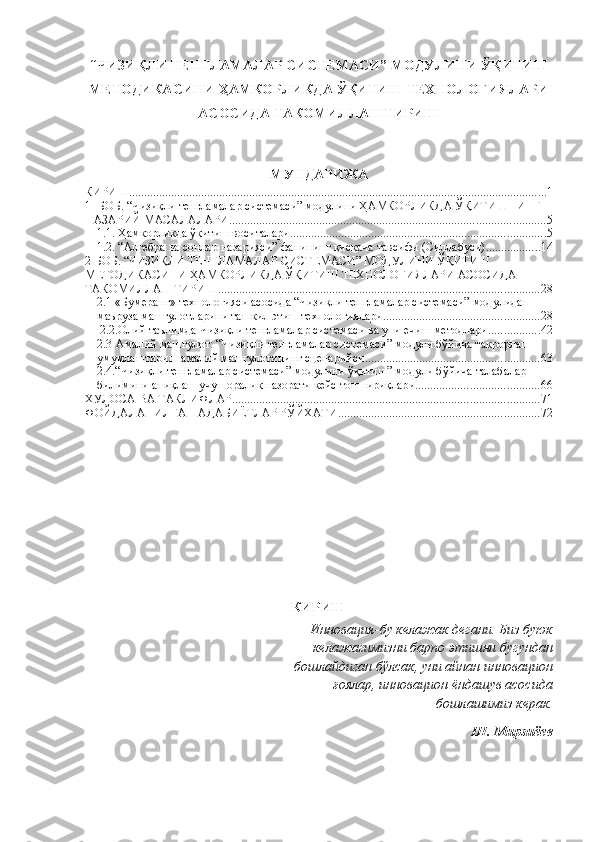 “ ЧИЗИҚЛИ ТЕНГЛАМАЛАР СИСТЕМАСИ” МОДУЛИНИ ЎҚИТИШ
МЕТОДИКАСИНИ ҲАМКОРЛИКДА ЎҚИТИШ ТЕХНОЛОГИЯЛАРИ
АСОСИДА ТАКОМИЛЛАШТИРИШ
МУНДАРИЖА
КИРИШ ........................................................................................................................................... 1
1- БОБ. “Чизиқли тенгламалар системаси” модулини ҲАМКОРЛИКДА ЎҚИТИШНИНГ 
НАЗАРИЙ МАСАЛАЛАРИ ......................................................................................................... 5
1.1. Ҳамкорликда ўқитиш воситалари ..................................................................................... 5
1.2. “Алгебра ва сонлар назарияси” фанининг қисқача тавсифи (Силлабуси) .................. 14
2-БОБ. “ЧИЗИҚЛИ ТЕНГЛАМАЛАР СИСТЕМАСИ” МОДУЛИНИ ЎҚИТИШ 
МЕТОДИКАСИНИ ҲАМКОРЛИКДА ЎҚИТИШ ТЕХНОЛОГИЯЛАРИ АСОСИДА 
ТАКОМИЛЛАШТИРИШ ........................................................................................................... 28
2.1 «Бумеранг» технологияси асосида “Чизиқли тенгламалар системаси” модулидан 
маъруза машғулотларини ташкил этиш технологиялари .................................................... 28
 2.2.Олий таълимда Чизиқли тенгламалар системаси ва уни ечиш методлари ................. 42
2.3-Амалий машғулот: “Чизиқли тенгламалар системаси” модули бўйича такрорлаш-
умумлаштириш амалий машғулотининг сценарийси .......................................................... 63
2.4.“Чизиқли тенгламалар системаси” модулини ўқитиш” модули бўйича талабалар 
билимини аниқлаш учун оралиқ назорати кейс топшириқлари ......................................... 66
ХУЛОСА ВА ТАКЛИФЛАР ...................................................................................................... 71
ФОЙДАЛАНИЛГАН АДАБИЁТЛАР РЎЙХАТИ ................................................................... 72
КИРИШ
Инновация-бу келажак дегани. Биз буюк
келажагимизни барпо этишни бугундан
бошлайдиган бўлсак, уни айнан инновацион
ғоялар, инновацион ёндашув асосида
бошлашимиз керак.
Ш. Мирзиёев 
