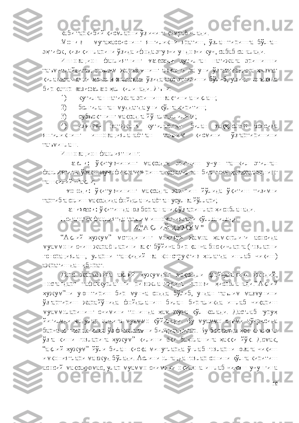 каби таркибий қисмларни ўз ичига қамраб олади.
Мотив   –   мутахассиснинг   янгиликни   яратиш,   ўзлаштиришга   бўлган
эҳтиёж, қизиқишларини ўзида ифода этувчи ундовчи куч, сабаб саналади.
Инновацион   фаолиятнинг   мақсади   кутилган   натижага   эришишни
таъминлайдиган   таълим   жараёнининг   аввалги   ва   уни   ўзгартиришга   хизмат
қиладиган янги модели ҳолатини ўзида акс эттириши бўлиб, унинг негизида
бир қатор  вазифалар  ҳал қилинади. Яъни:
1) кутилган натижага эришиш вақтини аниқлаш;
2) белгиланган муддатда уни қўлга киритиш;
3) субъектнинг мақсадга йўналганлилиги;
4) олинган   натижани   кутилаётган   билан   таққослаш   асосида
янгиликнинг   инновацияланаётган   таълим   қисмини   ўзгартиришини
таъминлаш.
Инновацион фаолиятнинг:
- шакли:   ўқитувчининг   мақсадга   эришиш   учун   ташкил   этилган
фаолиятини ўзаро мувофиқлаштиришга қаратилган бир неча ҳаракатларнинг
ташкилий шакли;
- методи:   ўқитувчининг   мақсадга   эришиш   йўлида   ўқитиш   тизимни
тартибга солиш мақсадида фойдаланилаётган усул ва йўллари;
- натижаси:  ўқитишда юз берган аниқ ўзгаришлар ҳисобланади.
Педагогик фаолиятда таълим инновациялари қўлланилади. 
4.“ АҚЛИЙ ҲУЖУМ ”
“Ақлий   ҳужум”   методининг   моҳияти   жамоа   ҳамкорлиги   асосида
муаммони ечиш жараёнларини вақт бўйича бир қанча босқичларга (ғояларни
генерациялаш,   уларни   танқидий   ва   конструктив   ҳолатда   ишлаб   чиқиш)
ажратишдан иборат.
Дарс   жараёнида   ақлий   ҳужумдан   мақсадли   фойдаланиш   ижодий,
ностандарт   тафаккурлашни   ривожлантириш   гарови   ҳисобланади.“Ақлий
ҳужум”ни   уюштириш   бир   мунча   содда   бўлиб,   ундан   таълим   мазмунини
ўзгартириш   жарайўнида   фойдаланиш   билан   биргаликда   ишлаб   чиқариш
муаммоларининг   ечимини   топишда   ҳам   жуда   қўл   келади.   Дастлаб   гуруҳ
йиғилади   ва   улар   олдига   муаммо   қўйилади.   Бу   муаммо   ечими   тўғрисида
барча иштирокчилар ўз фикрларини билдирадилар. Бу босқичда ҳеч кимнинг
ўзга   киши   ғояларига   ҳужум”   қилиши   ёки   баҳолашига   ҳаққи   йўқ.   Демак,
“ақлий   ҳужум”   йўли   билан   қисқа   минутларда   ўнлаб   ғояларни   юзага   чиқиш
имкониятлари мавжуд бўлади. Аслини олганда ғоялар сонини қўлга киритиш
асосий   мақсад   эмас,   улар   муаммо   ечимини   оқилона   ишлаб   чиқиш   учунгина
10 