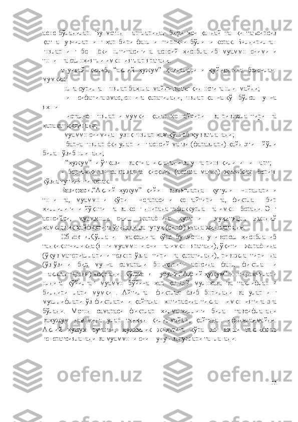 асос   бўладилар.   Бу   метод   шартларидан   бири   ҳеч   қандай   ташқи   таъсирсиз
қатнашувчиларнинг   ҳар   бири   фаол   иштирокчи   бўлиши   керак.   Билдирилган
ғояларнинг   беш   ёки   олтитасигина   асосий   ҳисобланиб   муаммо   ечимини
топишга салоҳиятли имкониятлар яратади.
Шундай   қилиб,   “ақлий   ҳужум”   қоидаларини   қуйидагича   белгилаш
мумкин:
– олға сурилган ғоялар баҳоланмайди ва танқид остига олинмайди;
– иш сифатига эмас, сонига қаратилади, ғоялар қанча кўп бўлса шунча
яхши
–   исталган   ғояларни   мумкин   қадар   кенгайтириш   ва   ривожлантиришга
ҳаракат қилинади;
– муаммо ечимидан узоқ ғоялар ҳам қўллаб-қувватланади;
– барча ғоялар ёки уларнинг асосий мағзи (фаразлари) қайд этиш йўли
билан ўзиб олинади;
–  “ҳужум”ни ўтказиш вақти аниқланади ва унга риоя қилиниши шарт;
–   бериладиган   саволларга   қисқача   (асосланмаган)   жавоблар   бериш
кўзда тутилиши керак. 
Вазифаси . “Ақлий   ҳужум”   қийин   вазиятлардан   қутулиш   чораларини
топишга,   муаммони   кўриш   чегарасини   кенгайтиришга,   фикрлаш   бир
хиллилигини   йўқотишга   ва   кенг   доирада   тафаккурлашга   имкон   беради.   Энг
асосийси,   муаммони   ечиш   жараёнида   курашиш   муҳитидан   ижодий
ҳамкорлик кайфиятига ўтилади ва гуруҳ (синф) янада жипслашади.
Объекти . Қўлланиш   мақсадига   кўра   бу   метод   универсал   ҳисобланиб
тадқиқотчиликда (янги муаммони ечишга имкон яратади), ўқитиш жараёнида
(ўқув   материалларини  тезкор   ўзлаштиришга   қаратилади),   ривожлантиришда
(ўз-ўзини   бир   мунча   самарали   бошқариш   асосида   фаол   фикрлашни
шакллантиради) асқотади.  Қўлланиш усули . “Ақлий ҳужум” иштирокчилари
олдига   қўйилган   муаммо   бўйича   ҳар   қандай   мулоҳаза   ва   таклифларни
билдиришлари   мумкин.   Айтилган   фикрлар   ёзиб   борилади   ва   уларнинг
муаллифлари   ўз   фикрларини   қайтадан   хотирасида   тиклаш   имкониятига   эга
бўлади.   Метод   самараси   фикрлар   хилма-хиллиги   билан   тавсифланади
ваҳужум   давомида   улар   танқид   қилинмайди,   қайтадан   ифодаланмайди.
Ақлий   ҳужум   тугагач,   муҳимлик   жиҳатига   кўра   энг   яхши   таклифлар
генератсияланади ва муаммони ечиш учун зарурлари танланади.
11 