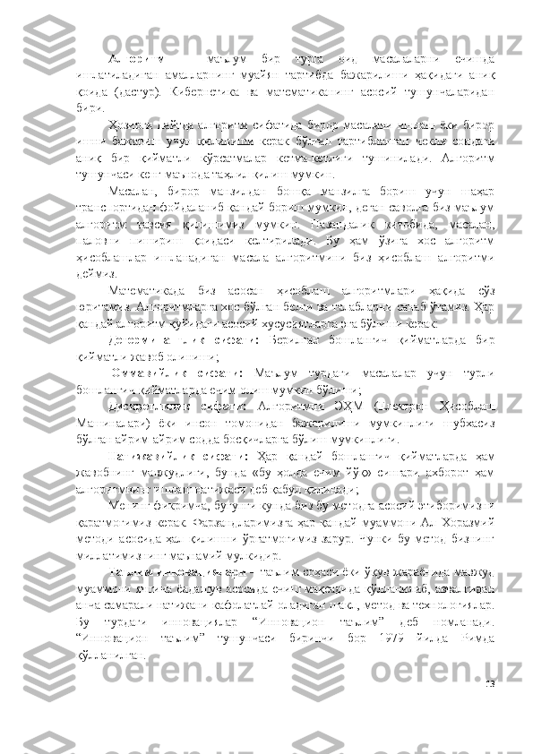 Алгоритм   —   маълум   бир   турга   оид   масалаларни   ечишда
ишлатиладиган   амалларнинг   муайян   тартибда   бажарилиши   ҳақидаги   аниқ
қоида   (дастур).   Кибернетика   ва   математиканинг   асосий   тушунчаларидан
бири.
Ҳозирги  пайтда  алгоритм  сифатида   бирор  масалани  ишлаш  ёки  бирор
ишни   бажариш   учун   қилиниши   керак   бўлган   тартибланган   чекли   сондаги
аниқ   бир   қийматли   кўрсатмалар   кетма-кетлиги   тушинилади.   Алгоритм
тушунчаси кенг маънода таҳлил қилиш мумкин.
Масалан,   бирор   манзилдан   бошқа   манзилга   бориш   учун   шаҳар
транспортидан фойдаланиб қандай бориш мумкин, деган саволга биз маълум
алгоритм   тавсия   қилишимиз   мумкин.   Пазандалик   китобида,   масалан,
паловни   пишириш   қоидаси   келтирилади.   Бу   ҳам   ўзига   хос   алгоритм
ҳисоблашлар   ишланадиган   масала   алгоритмини   биз   ҳисоблаш   алгоритми
деймиз.
Математикада   биз   асосан   ҳисоблаш   алгоритмлари   ҳақида   сўз
юритамиз. Алгоритмларга хос бўлган белги ва талабларни санаб ўтамиз. Ҳар
қандай алгоритм қуйидаги асосий хусусиятларга эга бўлиши керак:  
Детерминантлик   сифати:   Берилган   бошлангич   қийматларда   бир
қийматли жавоб олиниши;
  Оммавийлик   сифати:   Маълум   турдаги   масалалар   учун   турли
бошлангич қийматларда ечим олиш мумкин бўлиши;
Дискретлилик   сифати:   Алгоритмни   ЭҲМ   (Eлектрон   Ҳисоблаш
Машиналари)   ёки   инсон   томонидан   бажарилиши   мумкинлиги   шубхасиз
бўлган айрим-айрим содда босқичларга бўлиш мумкинлиги.
Натижавийлик   сифати:   Ҳар   қандай   бошлангич   қийматларда   ҳам
жавобнинг   мавжудлиги,   бунда   «бу   ҳолда   ечим   йўқ»   сингари   ахборот   ҳам
алгоритмнинг ишлаш натижаси деб қабул қилинади;
Менинг фикримча, бугунги кунда биз бу методга асосий этиборимизни
қаратмоғимиз   керак.  Фарзандларимизга   ҳар  қандай   муаммони  Ал   Хоразмий
методи   асосида   ҳал   қилишни   ўргатмоғимиз   зарур.   Чунки   бу   метод   бизнинг
миллатимизнинг маънамий мулкидир.
Таълим инновациялари   – таълим соҳаси ёки ўқув жараёнида мавжуд
муаммони янгича ёндашув асосида ечиш мақсадида қўлланилиб, аввалгидан
анча самарали натижани кафолатлай оладиган шакл, метод ва технологиялар.
Бу   турдаги   инновациялар   “Инновацион   таълим”   деб   номланади.
“Инновацион   таълим”   тушунчаси   биринчи   бор   1979   йилда   Римда
қўлланилган.
13 