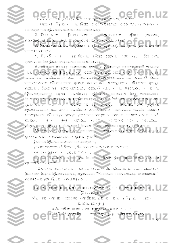 Таълим инновациялари бир неча турга ажратилади. Улар:
1. Фаолият йўналишига кўра:   педагогик жараёнда ёки таълим тизимини
бошқаришда қўлланиладиган инновациялар.
2. Киритилган   ўзгаришларнинг   тавсифига   кўра:   радикал,
модификацияланган  ҳамда комбинацияланган инновациялар.
3. Ўзгаришларнинг кўламига кўра:  тармоқ (локаль), модул ва тизим
инновациялари.
4. Келиб   чиқиш   манбаига   кўра:   жамоа   томонидан   бевосита
яратилган ёки ўзлаштирилган инновациялар.
Алгебра   ва   сонлар   назарияси   фанини   ўқитишда   ноанъанавий   таълим
шакл   усулларидан   фойдаланиш   ижобий   натижа   беради.   У   ёки   бу   усулни
танлашда   талабаларни   ҳар   томонлама   эркин   фикрлашга,   ижодий   фаол
иштирокчига   айланишига   ҳамда   хилма-хил   методларни   кўзлаган   ҳолда
масалан,   баҳс   мунозара   дарслар,   ижодий   изланишга,   мустақил   ишлашга
йўналтирилиши   керак.   Талабалар   қўйилган   масалага   бир   томонлама
ёндашмасдан ўз қарашларини, фикрларини эркин баён этиш имкониятига эга
бўладилар.   Бир   хил   шаклда   ташкил   этилган   дарслар,   бир   усулда
муаммоларни   ҳал   этиш   талабани   зериктиради,   натижада   талаба   пассив
эшитувчига   айланади   ҳамда   дарснинг   мақсади   амалга   ошмаслигига   олиб
келади.   Шунинг   учун   дарсда   илғор   педогогик   технологиялардан
уйғунлашган ҳолда фойдаланиб билим бериш муҳим аҳамият касб этади.
Математика   дарсларида   иннова ц ион   технологиялардан   фойдаланиш
қуйидагиларни  мақсадларни  кўзда тутади:
-ўқишга бўлган қизиқишни ошириш;
-доимо такрорлаб бориш, билимларни тизимлаштириш;
-ижобий муҳитни шакллантириш;
-ҳар бир   талабага   индивидуал ёндашиш билан ўқишга нисбатан позитив
муносабатни яратиш. 
  Юқорида   келтирилган   технлогияларни   Алгебра   ва   сонлар   назарияси
фаниниг   барча   бўлимларида,   жумладан   “Чизиқли   тенгламалар   систеемаси”
мавзусида ҳам қўллашимиз мумкин.
1.2. “Алгебра ва сонлар назарияси” фанининг қисқача тавсифи
(Силлабуси)
Математика ва информатика  б акалавриат   таълим йўналишлари
талабалари учун 
« Алгебра ва сонлар назарияси »  фанининг
2023/2024 ўқув йили I-семестри учун мўлжалланган
14 