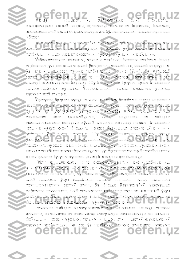 Мавзунинг   долзарблиги.   Ўзбекистонда   олиб   борилаётган
ислоҳотлардан   асосий   мақсад,   юртимизда   соғлом   ва   баркамол,   билимли,
юксак маънавий-аҳлоқий фазилатларга эга бўлган авлодни шакллантиришдан
иборат. 
Мамлакатимизда   таълим-тарбия   тизимини   тубдан   ислоҳ   қилиш,   уни
замон   талаблари   даражасига   кўтариш,   келажак   учун   баркамол   авлодни
тарбиялаш ишлари Давлат сиёсатининг устивор йўналишига айланди.
Ўзбекистоннинг   келажаги,   унинг   истиқболи,   биринчи   навбатда   ёшлар
тарбиясига, уларни соғлом қилиб ўстиришга, миллий ғоя, миллий мафкура ва
ўз   ватанига   садоқат   руҳида   тарбиялашга   боғлиқ   бўлиб,   бу   мураккаб
жараённи   муваффақиятли   амалга   ошириш   мустақил   мамлакатнинг   энг
долзарб вазифаларидан биридир. Шу боисдан ҳам бугунги кунда ёшларнинг
таълим-тарбияси   мустақил   Ўзбекистоннинг   давлат   сиёсатида   устивор
аҳамият касб этмоқда.
Ўқитувчи   бугунги   кунда   таълим   ва   тарбия   бераётган   шогирдларининг
камолоти   билан   мамлакатимиз   келажагига   улкан   пойдевор   қўяди.   Демак,
бугунги   кун   ўқитувчиси   ўз   устида   тинимсиз   меҳнат   қиладиган,   ҳар
томонлама   кенг   фикрлайдиган,   илғор   педагогик   ва   ахборот
технологияларини   самарали   қўллай   оладиган   ижодкор   шахсга,   ёшларнинг
юрагига   чуқур   кириб   борадиган   юксак   фазилатлар   эгасига   айланишини
ҳаётнинг   ўзи   тақозо   этмоқда.   Шу   нуқтаи   назардан,   ҳозирги   кунда
ўқитувчининг   педагогик   маҳоратини   янада   ошириш   муаммоси   давр
талабидир. Бу эса ёш авлод билан янада фаол иш олиб бориш, уларда ҳозирги
жамият талабларига мувофиқ келадиган дунёқараш ва ахлоқий тамойилларни
ҳосил қилиши бугунги куннинг долзарб вазифаси ҳисобланади. 
Ҳар томонлама камол топган юксак маънавиятли шахсни тарбиялашда,
унинг   илмий   дунёқарашини   шакллантиришда   талабаларнинг   мустақил   ўқув
фаолиятини ташкил этиш, мустақил ишлаш кўникмларини шакллантиришда
олий   таълимда   ўқув   жараёнини   ташкил   этишнинг   илғор   педагогик
технологияларини   жорий   этиш,   бу   борада   ўқув-услубий   мажмуалар
сифатини   таъминлаш,   олий   таълимнинг   ахборот-ресурс   ва   замонавий   ўқув
адабиётлари   билан   таъминотини   янада   ривожлантириш   асосида   математик
фанлардан дарсларни ташкил этиш муҳим ҳисобланади.
Таълимни   ахборот   коммуникатсия   технологиялари   асосида   ташкил
этилиши,   компъютер   ва   кампъютер   дастурлари   имкониятларидан   оқилона
фойдаланиш орқали мустақил таълимни ташкил этиш назарий ҳамда амалий
аҳамият   касб   этади.   Бу   эса   ўз   навбатида   тадқиқ   этилаётган   муаммо
2 