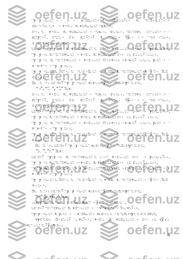 тушунчаларнинг   янги   ҳоссаларини   исботлайди   ва   татбиқларини
келтиради, янги мисол ва масалалар тузади; 
- ечилган   мисол   ва   масалаларни   таҳлил   қилади,   теорема   шартларининг
зарурий,   етарли   ёки   зарйрий   ва   етарли   бўлишини   текширади,
контрмисоллар келтиради; 
- асосий   тучунча   ва   теоремаларга   доир   мисоллар   ечишни   уддалайди,
тушунча ва теоремаларни мисол ва масалалар ечишда қоллай олади; 
- тушунча   ва   теоремаларни   мисоллар   ёрдамида   изоҳлай   олади,   уларнинг
моҳиятини тушунади; 
- тушунчаларга   берилган   таърифларни,   хосса   ва   теоремаларни   тўғри     баён
қилади; 
- фанга оид асосий тушунчалар ҳақида тўғри  тасаввурга эга;
  “Б”, “C+”, “C”  баҳо: 
- ечилган   мисол   ва   масалаларни   таҳлил   қилади,   теорема   шартларининг
зарурий,   етарли   ёки   зарйрий   ва   етарли   бўлишини   текширади,
контрмисоллар келтиради; 
- асосий   тучунча   ва   теоремаларга   доир   мисоллар   ечишни   уддалайди,
тушунча ва теоремаларни мисол ва масалалар ечишда қоллай олади; 
- тушунча   ва   теоремаларни   мисоллар   ёрдамида   изоҳлай   олади,   уларнинг
моҳиятини тушунади; 
- тушунчаларга   берилган   таърифларни,   хосса   ва   теоремаларни   тўғри     баён
қилади; 
фанга оид асосий тушунчалар ҳақида тўғри  тасаввурга эга;
  “Д+”, “Д”  баҳо:  
- асосий   тучунча   ва   теоремаларга   доир   мисоллар   ечишни   уддалайди,
тушунча ва теоремаларни мисол ва масалалар ечишда қоллай олади; 
- тушунча   ва   теоремаларни   мисоллар   ёрдамида   изоҳлай   олади,   уларнинг
моҳиятини тушунади; 
- тушунчаларга   берилган   таърифларни,   хосса   ва   теоремаларни   тўғри     баён
қилади; 
- фанга оид асосий тушунчалар ҳақида тўғри  тасаввурга эга;
“Ф” (ўтмади)  баҳо:
- дастурда белгиланган билимларни ўзлаштирмаган;
- асосий  теоремалар ва методларнинг моҳиятини билмайди;
- тучунчалар ва уларнинг хоссалари ҳақида аниқ   тасаввурга эга  эмас; 
мустақил   фикрлай   олмайди,   мисол   ва   масалаларни   ечишда   қ ўъол
хатоларга йўл  қояди.
26 