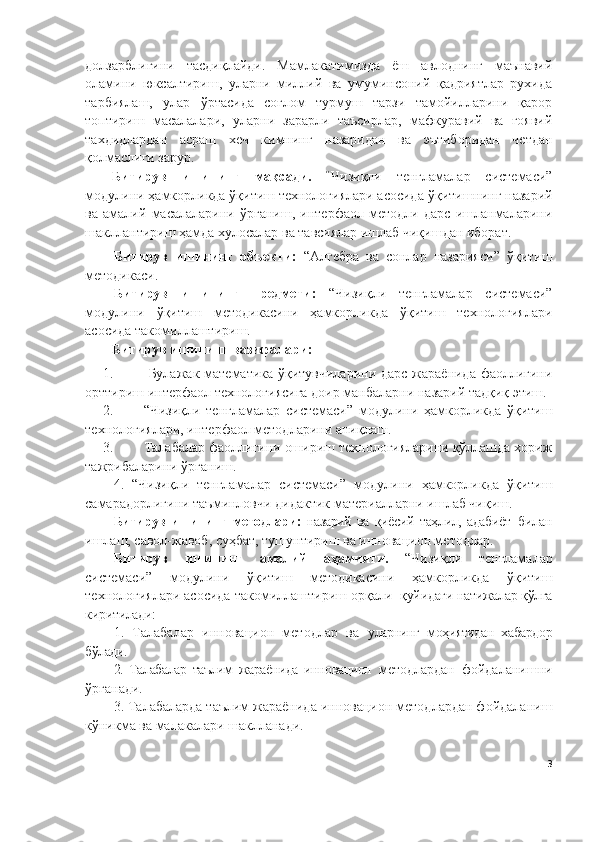 долзарблигини   тасдиқлайди.   Мамлакатимизда   ёш   авлоднинг   маънавий
оламини   юксалтириш,   уларни   миллий   ва   умуминсоний   қадриятлар   рухида
тарбиялаш,   улар   ўртасида   соғлом   турмуш   тарзи   тамойилларини   қарор
топтириш   масалалари,   уларни   зарарли   таъсирлар,   мафкуравий   ва   ғоявий
тахдидлардан   асраш   хеч   кимнинг   назаридан   ва   эътиборидан   четдан
қолмаслиги зарур.
Битирув   ишининг   мақсади.   “ Чизиқли   тенгламалар   системаси”
модулини  ҳамкорликда ўқитиш технологиялари асосида  ўқитишнинг назарий
ва   амалий   масалаларини   ўрганиш,   интерфаол   методли   дарс   ишланмаларини
шакллантириш ҳамда хулосалар ва тавсиялар ишлаб чиқишдан иборат.
Битирув   ишининг   объекти:   “Алгебра   ва   сонлар   назарияси”   ўқитиш
методикаси.
Битирув   ишининг   предмети:   “Чизиқли   тенгламалар   системаси”
модулини   ўқитиш   методикасини   ҳамкорликда   ўқитиш   технологиялари
асосида такомиллаштириш.
Битирув ишининг   вазифалари: 
1.   Булажак математика ўқитувчиларини дарс  жараёнида фаоллигини
орттириш интерфаол технологиясига доир манбаларни назарий тадқиқ этиш. 
2. “Чизиқли   тенгламалар   системаси”   модулини   ҳамкорликда   ўқитиш
технологиялари, интерфаол методларини аниқлаш.
3. Талабалар фаоллигини ошириш технологияларини қўллашда хориж
тажрибаларини ўрганиш.
4.   “Чизиқли   тенгламалар   системаси”   модулини   ҳамкорликда   ўқитиш
самарадорлигини таъминловчи дидактик материалларни ишлаб чиқиш .  
Битирув   ишининг   методлари:   назарий   ва   қиёсий   таҳлил,   адабиёт   билан
ишлаш, савол-жавоб, суҳбат, тушунтириш ва инновацион методлар. 
Битирув   ишининг   амалий   аҳамияти.   “ Чизиқли   тенгламалар
системаси”   модулини   ўқитиш   методикасини   ҳамкорликда   ўқитиш
технологиялари асосида такомиллаштириш орқали   қуйидаги натижалар қўлга
киритилади: 
1.   Талабалар   инновацион   методлар   ва   уларнинг   моҳиятидан   хабардор
бўлади. 
2.   Талабалар   таълим   жараёнида   инновацион   методлардан   фойдаланишни
ўрганади. 
3. Талабаларда таълим жараёнида инновацион методлардан фойдаланиш
кўникма ва малакалари шаклланади.
3 