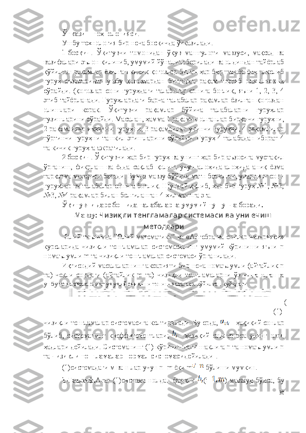 Ўтказиш технологияси . 
Ушбу технология бир неча босқичда ўтказилади.
1-босқич .   Ўқитувчи   томонидан   ўқув   машғулоти   мавзуси,   мақсад   ва
вазифалари эълон қилиниб, умумий йўналиш берилади ва олдиндан тайёрлаб
қўйилган рақамлар ёзилган кичик қоғозлар билан ҳар бир талаба ёнига келиб
гуруҳ   аъзоларидан   ушбу   қоғозлардан   биттадан   рақам   тортиб   олишларини
сўрайди.   (қоғозлар   сони   гуруҳдаги   талабалар   сонига   боғлиқ,   яъни   1,   2,   3,   4
этиб тайёрланади. Гуруҳлардаги барча талабалар рақамлар ёзилган қоғоздан
олишлари   керак.   Ўқитувчи   рақамлар   бўйича   талабаларни   гуруҳлар
тузишларини сўрайди. Масалан, ҳамма 1 рақамни олганлар биринчи гуруҳни,
2 рақамлилар иккинчи гуруҳни, 3 рақамлилар учинчи гуруҳни, 4 рақамлилар
тўртинчи гуруҳни ташкил этишларини сўрайди. Гуруҳ 4 талабадан иборат 4
та кичик гуруҳга ажратилади.
2-босқич . Ўқитувчи ҳар бир гуруҳ ва унинг ҳар бир аъзосига мустақил
ўрганиш,   фикрлаш   ва   ёдда   сақлаб   қолиш   учун   алоҳида-алоҳида   аниқ   ёзма
тарқатма материал беради. Бунда мавзу бўйича матн берилган, уларнинг сони
гуруҳлар ва талабалар сонига боғлиқ. Шундай қилиб, ҳар бир гуруҳ №1, №2,
№3, №4 рақамлар билан белгиланган 4 хил матнга эга.
Ўқитувчи дарс бошида талабаларга умумий тушунча беради.
Мавзу:   Чизиқ ли  тенглам алар систем аси  ва у ни ечиш
м етодлари
  Oлий таълимда ”Олий матемaтика”   ва «Алгебра ва сонлар назарияси»
курс лар ида   чизиқли   тенгламалар   системасининг   умумий   кўриниши   яъни   n
номаълумли m та чизиқли тенгламалар системаси ўрганилади. 
Иқтисодий масалаларнинг аксарияти бир неча номаълумли (айтайлик n
та)   чекли   сондаги   (айтайлик   m   та)   чизиқли   тенгламаларни   ўз   ичига   олган   ва
ушбу тенгламаларнинг умумий ечимини топиш масаласи қўйилган қуйидаги
(
(1)
чизиқли тенгламалар системасига келтирилади. Бу ерда, 
  – ҳақиқий сонлар
бўлиб,   системанинг   коеффитсиентлари;  
  –   ҳақиқий   сонлар   эса   унинг   озод
ҳадлари дейилади.  Системанинг (1) кўринишдаги шаклига n та номаълумли n
та  чизиқли тенгламалар нормал системаси дейилади .
(1)системадаги м ва н лар учун  n=m  ёки  m  бўлиши мумкин. 
1-Таъриф. Агар  (1)система  нолдан  фарқли   ( i = )  мавжуд  бўлса,  бу
30 