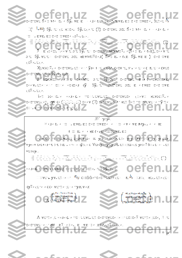 система   бир   жинсли   бўлмаган   чизиқли   тенгламалар   системаси ,   барча  
=0( i = )   бўлганда   ҳосил   бўладига   (2)   система   эса   бир   жинсли   чизиқли
тенгламалар системаси  дейилади.
( 2 )
2- Таъриф.  Ечимга эга бўлган система  ҳамжойли(биргаликда ), ечимга
эга   бўлмаган   система   эса   ҳамжойсиз(   биргаликда   бўлмаган)   система
дейилади. 
Ҳамжойли системаларнинг ўзи яна икки қисмга, яъни аниқ ва аниқмас
системаларга бўлинади.
3-Таъриф .   Ягона   ечимга   эга   бўлган   система   аниқ   система ,
ечимларининг   сони   чексиз   кўп   бўлган   система   эса   аниқмас   система
дейилади. 
Бир   жинсли   чизиқли   тенгламалар   системаси   доимо   ҳамжойли
системадир, чунки (0;0;0;...;0) ечим (2) ситеманинг ҳар бир тенгламани тўғри
сонли тенгликка айлантиради.
№1  гурух.
Чизиқли тенгламалар системасининг ечими мавжудлиги ва
ягоналиги ҳақида теоремалар
Чизиқли   тенгламалар   системаси   ва   унинг   ечимлари   учун   матрица   тушунчаси
муҳим аҳамиятга эга эканлигини кўрдик. Мазкур тушунчалар орасида узвий боғланишлар
мавжуд. 
(1)
чизиқли тенгламалар системаси берилган бўлсин.
Номаълумларнинг   коеффитсиентларидан   ва   озод   ҳадларидан
қуйидаги икки матрицани тузамиз:
А=
B =
А матрица чизиқли тенгламалар системасининг асосий матрицаси,  B  га
системанинг  кенгайтирилган матрицаси  дейилади. 
31 