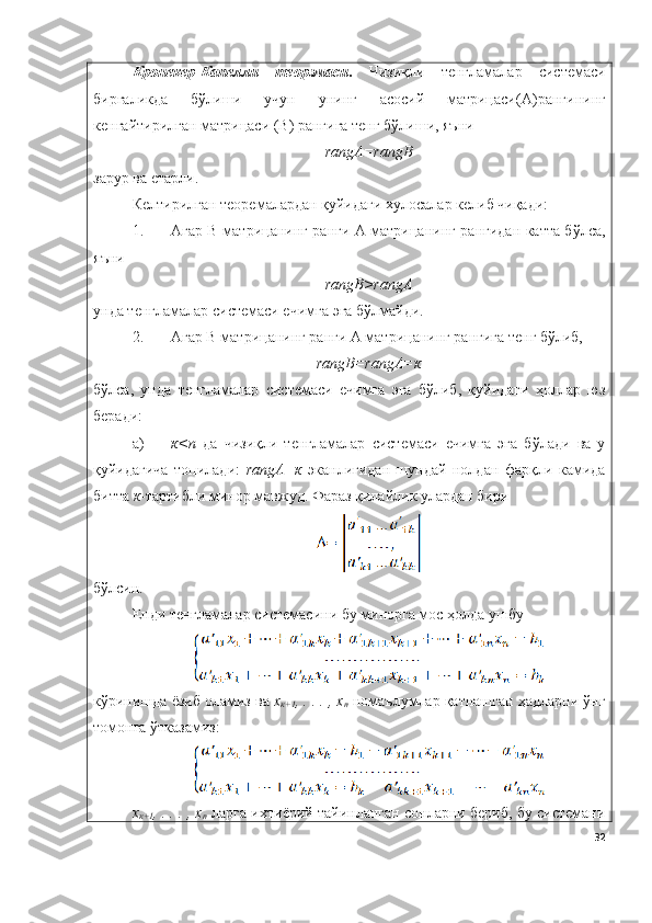 Кронекер-Капелли   теорэмаси .   Чизиқли   тенгламалар   системаси
биргаликда   бўлиши   учун   унинг   асосий   матрицаси( А )рангининг
кенгайтирилган матрицаси (B) рангига тенг бўлиши, яъни
rangА=rangB
зарур ва етарли. 
Келтирилган теоремалардан қуйидаги хулосалар келиб чиқади:
1. Агар B матрицанинг ранги А матрицанинг рангидан катта бўлса,
яъни
rangB>rangА
унда тенгламалар системаси ечимга эга бўлмайди.
2. Агар B матрицанинг ранги А матрицанинг рангига тенг бўлиб,
rangB=rangА=к
бўлса,   унда   тенгламалар   системаси   ечимга   эга   бўлиб,   қуйидаги   ҳоллар   юз
беради:
a) к<n   да   чизиқли   тенгламалар   системаси   ечимга   эга   бўлади   ва   у
қуйидагича   топилади:   rangА=к   эканлигидан   шундай   нолдан   фарқли   камида
битта  к -тартибли минор мавжуд. Фараз қилайлик улардан бири 
бўлсин.
Енди тенгламалар системасини бу минорга мос ҳолда ушбу 
кўринишда ёзиб оламиз ва  х
к+1 , . . . , х
n  номаълумлар қатнашган ҳадларни ўнг
томонга ўтказамиз:
х
к+1 , . . . , х
n  ларга ихтиёрий тайинланган сонларни бериб, бу системани
32 